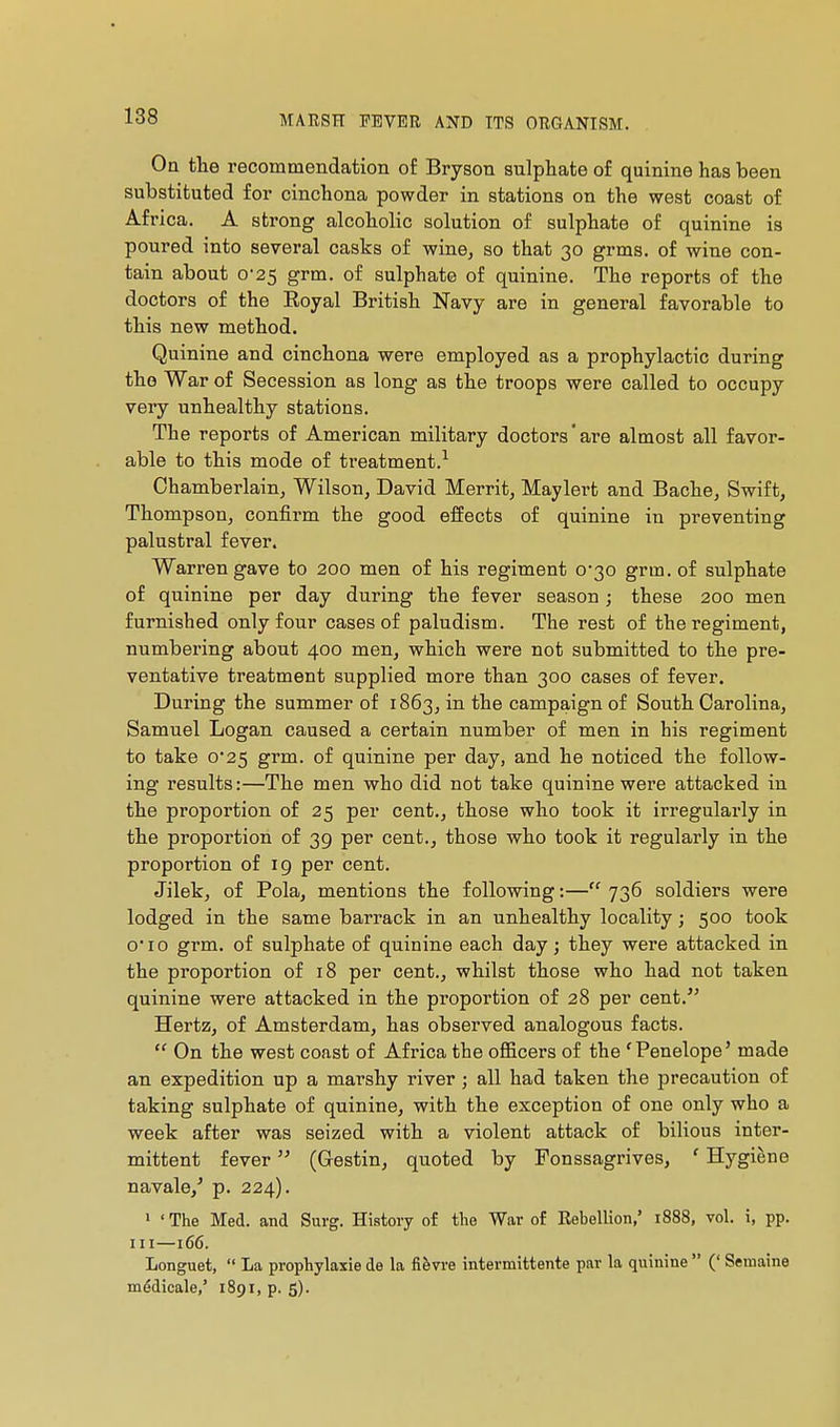 Oa the recommendation of Bryson sulphate of quinine has been substituted for cinchona powder in stations on the west coast of Africa. A strong alcoholic solution of sulphate of quinine is poured into several casks of wine, so that 30 grms. of wine con- tain about 0-25 grm. of sulphate of quinine. The reports of the doctors of the Royal British Navy are in general favorable to this new method. Quinine and cinchona were employed as a prophylactic during tho War of Secession as long as the troops were called to occupy very unhealthy stations. The reports of American military doctors'are almost all favor- able to this mode of treatment.^ Chamberlain, Wilson, David Merrit, Maylert and Bache, Swift, Thompson, confirm the good effects of quinine in preventing palustral fever. Warren gave to 200 men of his regiment 0'30 grm. of sulphate of quinine per day during the fever season ; these 200 men furnished only four cases of paludism. The rest of the regiment, numbering about 400 men, which were not submitted to the pre- ventative treatment supplied more than 300 cases of fever. During the summer of 1863, in the campaign of South Carolina, Samuel Logan caused a certain number of men in his regiment to take 0*25 grm. of quinine per day, and he noticed the follow- ing results:—The men who did not take quinine were attacked in the proportion of 25 per cent., those who took it irregularly in the proportion of 39 per cent., those who took it regularly in the proportion of 19 per cent. Jilek, of Pola, mentions the following:— 736 soldiers were lodged in the same barrack in an unhealthy locality ; 500 took o'lo grm. of sulphate of quinine each day ; they were attacked in the proportion of 18 per cent., whilst those who had not taken quinine were attacked in the proportion of 28 per cent.'' Hertz, of Amsterdam, has observed analogous facts.  On the west coast of Africa the officers of the 'Penelope' made an expedition up a marshy river ; all had taken the precaution of taking sulphate of quinine, with the exception of one only who a week after was seized with a violent attack of bilious inter- mittent fever  (Gestin, quoted by Fonssagrives, ' Hygiene navale,' p. 224). > 'The Med. and Surg. History of tlie War of Rebellion,' 1888, vol. i, pp. Ill—166. Longuet,  La prophylaxie de la fièvre intermittente par la quinine  (' Semaine médicale,' 1891, p. 5).