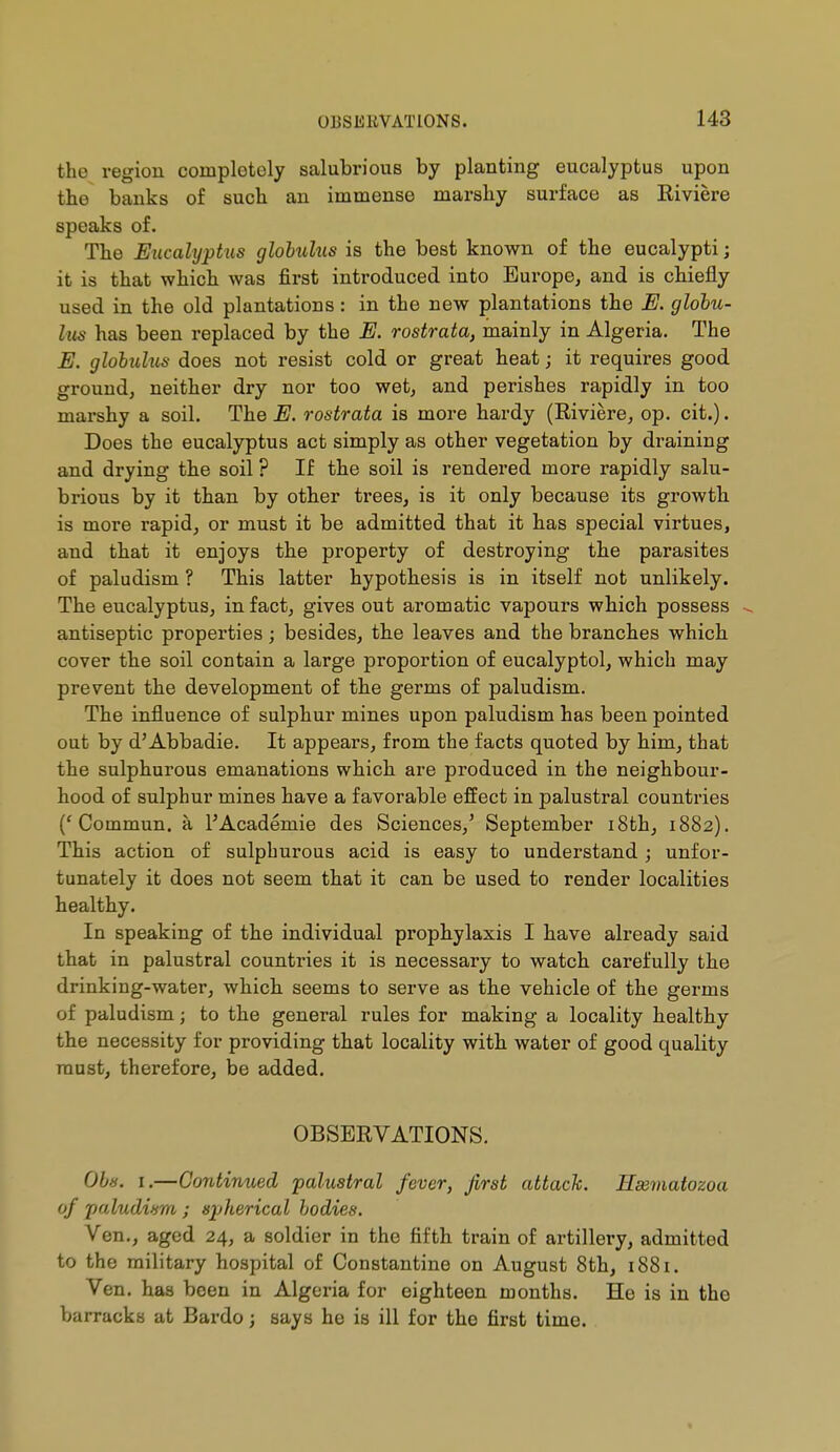the region completely salubrious by planting eucalyptus upon the banks of such an immense marshy surface as Eiviere speaks of. The Eucalyptus globulus is the best known of the eucalypti ; it is that which was first introduced into Europe, and is chiefly used in the old plantations : in the new plantations the E. globu- lus has been replaced by the E. rostrata, mainly in Algeria. The E. globulus does not resist cold or great heat ; it requires good ground, neither dry nor too wet, and perishes rapidly in too marshy a soil. The E. rostrata is more hardy (Eiviere, op. cit.). Does the eucalyptus act simply as other vegetation by draining and drying the soil ? If the soil is rendered more rapidly salu- brious by it than by other trees, is it only because its growth is more rapid, or must it be admitted that it has special virtues, and that it enjoys the property of destroying the parasites of paludism ? This latter hypothesis is in itself not unlikely. The eucalyptus, in fact, gives out aromatic vapours which possess antiseptic properties ; besides, the leaves and the branches which cover the soil contain a large proportion of eucalyptol, which may prevent the development of the germs of paludism. The influence of sulphur mines upon paludism has been pointed out by d'Abbadie. It appears, from the facts quoted by him, that the sulphurous emanations which are produced in the neighbour- hood of sulphur mines have a favorable effect in palustral countries ('Commun, à l'Académie des Sciences,' September i8th, 1882). This action of sulphurous acid is easy to understand ; unfor- tunately it does not seem that it can be used to render localities healthy. In speaking of the individual prophylaxis I have already said that in palustral countries it is necessary to watch carefully the drinking-water, which seems to serve as the vehicle of the germs of paludism ; to the general rules for making a locality healthy the necessity for providing that locality with water of good quality must, therefore, be added. OBSERVATIONS. Obs. I.—Contimied palustral fever, first attack. Hssmatozoa of paludism ; spherical bodies. Ven., aged 24, a soldier in the fifth train of artillery, admitted to the military hospital of Constantino on August 8th, 1881. Ven. has been in Algeria for eighteen months. He is in the barracks at Bardo ; says he is ill for the first time.