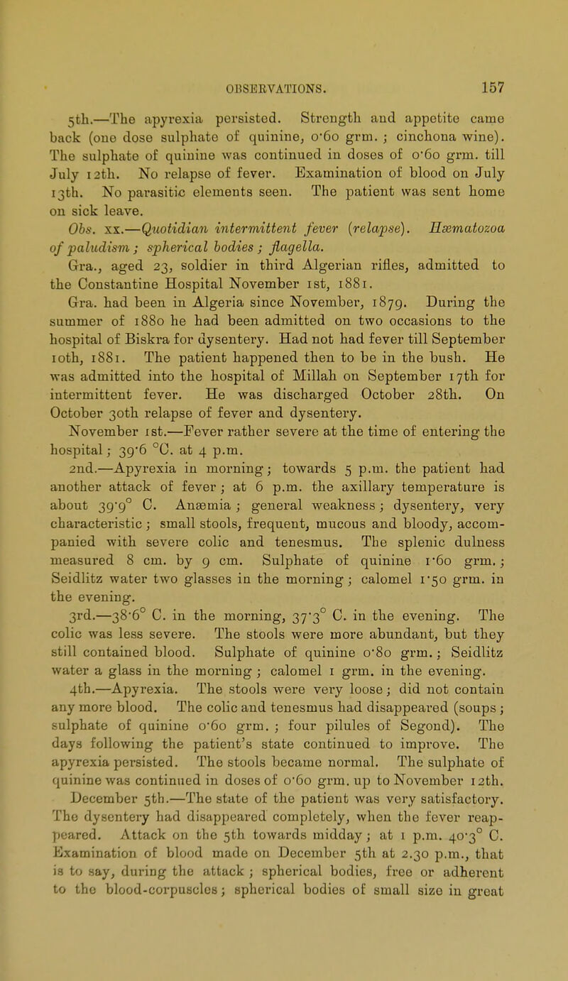 5tli.—The apyrexia persisted. Strength and appetite came back (one dose sulphate of quinine, o'6o grm. ; cinchona wine). The sulphate of quinine was continued in doses of o*6o grm. till July 12th. No relapse of fever. Examination of blood on July 13th. No parasitic elements seen. The patient was sent home on sick leave. Obs. XX.—Quotidian intermittent fever (relapse). Hiematozoa of pakidism ; spherical bodies ; flagella. Gra., aged 23, soldier in third Algerian rifles, admitted to the Constantine Hospital November ist, 1881. Gra. had. been in Algeria since November, 187g. During the summer of 1880 he had been admitted on two occasions to the hospital of Biskra for dysentery. Had not had fever till September loth, 1881. The patient happened then to be in the bush. He was admitted, into the hospital of Millah on September 17th for intermittent fever. He was discharged October 28th. On October 30th relapse of fever and dysentery. November ist.—Fever rather severe at the time of entering the hospital ; 39'6 °C. at 4 p.m. 2nd.—Apyrexia in morning ; towards 5 p.m. the patient had another attack of fever ; at 6 p.m. the axillary temperature is about 39*9° C. Anaemia ; general weakness ; dysentery, very characteristic ; small stools, frequent, mucous and bloody, accom- panied with severe colic and tenesmus. The splenic dulness measured 8 cm. by 9 cm. Sulphate of quinine r6o grm.; Seidlitz water two glasses in the morning; calomel 1*50 grm. in the evening. 3rd.—386° C. in the morning, 37*3° C. in the evening. The colic was less severe. The stools were more abundant, but they still contained blood. Sulphate of quinine o8o grm. ; Seidlitz water a glass in the morning ; calomel i grm. in the evening. 4th.—Apyrexia. The stools were very loose; did not contain any more blood. The colic and tenesmus had disappeared (soups ; sulphate of quinine o6o grm. ; four pilules of Segond). The days following the patient's state continued to improve. The apyrexia persisted. The stools became normal. The sulphate of quinine was continued in doses of o'6o grm. up to November 12th. December 5th.—The state of the patient was very satisfactory. The dysentery had disappeared completely, when the fever reap- peared. Attack on the 5th towards midday; at 1 p.m. 40*3° C. Examination of blood made on December 5tli at 2.30 p.m., that is to say, during the attack ; spherical bodies, free or adherent to the blood-corpuscles ; spherical bodies of small size in great