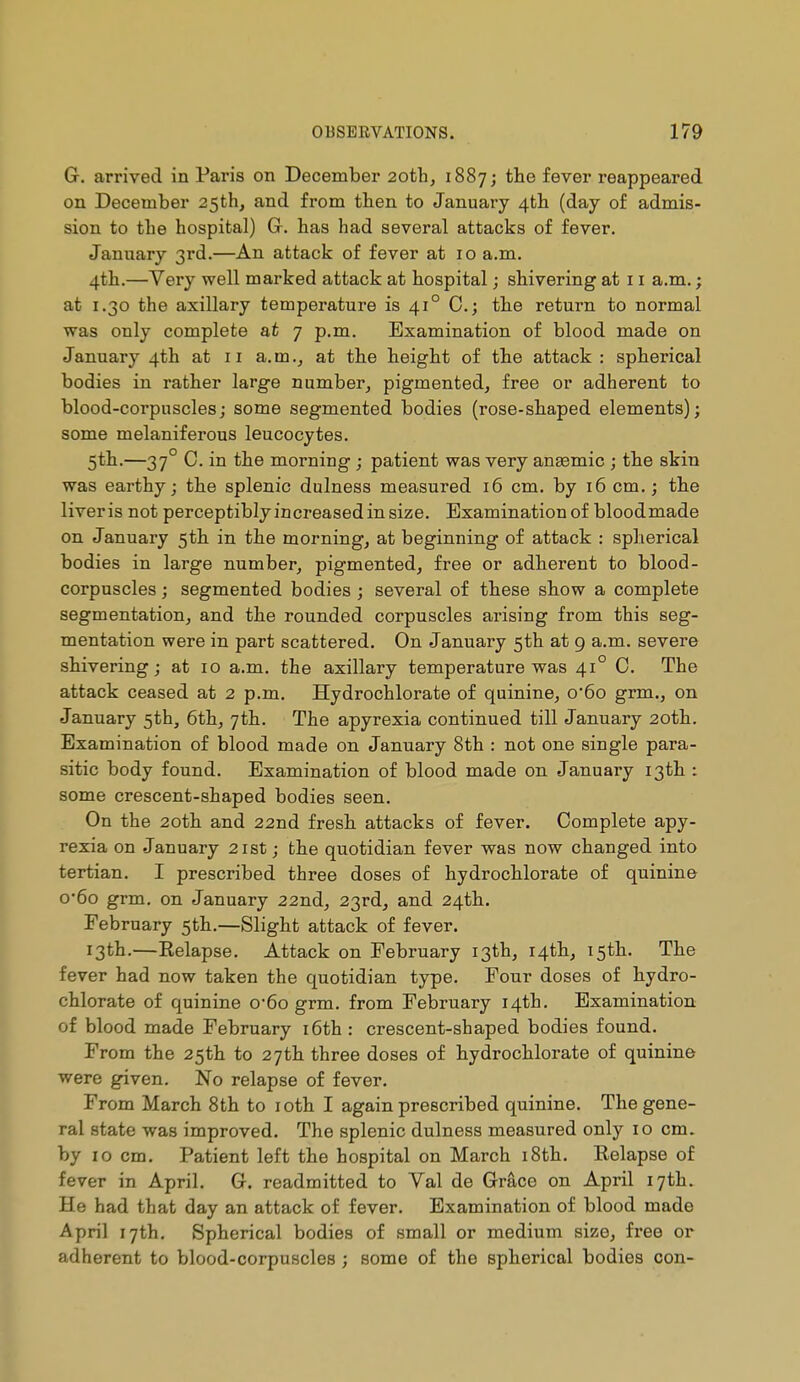 G. arrived in Paris on December 20th, 1887; the fever reappeared on December 25th, and from then to January /^th. (day of admis- sion to tbe hospital) Gr. has had several attacks of fever. January 3rd.—An attack of fever at 10 a.m. 4th.—Very well marked attack at hospital ; shivering at 11 a.m. ; at 1.30 the axillary temperature is 41° C; the return to normal was only complete at 7 p.m. Examination of blood made on January 4th at 11 a. m at the height of the attack : spherical bodies in rather large number, pigmented, free or adherent to blood-corpuscles ; some segmented bodies (rose-shaped elements) ; some melaniferous leucocytes. 5th.—37 C. in the morning ; patient was very angemic ; the skin was earthy; the splenic dulness measured 16 cm. by 16 cm. j the liveris not perceptibly increased in size. Examination of bloodmade on January 5th in the morning, at beginning of attack : splierical bodies in large number, pigmented, free or adherent to blood- corpuscles ; segmented bodies ; several of these show a complete segmentation, and the rounded corpuscles arising from this seg- mentation were in part scattered. On January 5th at 9 a.m. severe shivering; at 10 a.m. the axillary temperature was 41° C. The attack ceased at 2 p.m. Hydrochlorate of quinine, o'6o grm., on January 5th, 6th, 7th. The apyrexia continued till January 20th. Examination of blood made on January 8th : not one single para- sitic body found. Examination of blood made on January 13th : some crescent-shaped bodies seen. On the 2oth and 22nd fresh attacks of fever. Complete apy- rexia on January 21st ; the quotidian fever was now changed into tertian. I prescribed three doses of hydrochlorate of quinine o-6o grm. on January 22nd, 23rd, and 24th. February 5th.—Slight attack of fever. 13th.—Relapse. Attack on February 13th, 14th, 15th. The fever had now taken the quotidian type. Four doses of hydro- chlorate of quinine o-6o grm. from February 14th. Examination of blood made February i6th : crescent-shaped bodies found. From the 25th to 27th three doses of hydrochlorate of quinine were given. No relapse of fever. From March 8th to loth I again prescribed quinine. The gene- ral state was improved. The splenic dulness measured only 10 cm. by 10 cm. Patient left the hospital on March i8th. Relapse of fever in April. G. readmitted to Val de Grâce on April 17th. He had that day an attack of fever. Examination of blood made April 17th. Spherical bodies of small or medium size, free or adherent to blood-corpuscles ; some of the spherical bodies con-