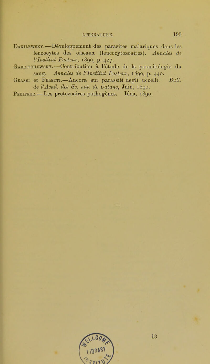 Danilewsky.—Développement des parasites malai-iques dans les leucocytes des oiseaux (leucocytozoaires). Annales de l'Institut Pasteur, i8go, p. 427. Gabkitchewsky.—Contribution à l'étude de la parasitologic du sang. Annales de l'Institut Pasteur, iSgOj p. 440. Grassi et Feletti.—Ancora sui parassiti degli uccelli. Bull. de l'Acad. des Se. nat. de Gatane, Juin, i8go. Pfeifper.—Les protozoaires pathogènes. léna, i8go.