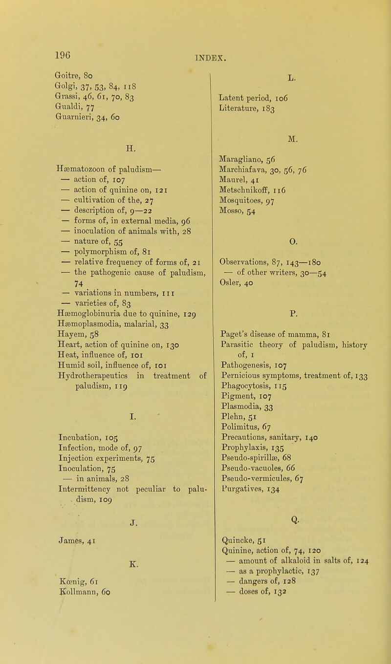 Goitre, 80 Golgi, 37, 53, 84, 118 Gvassi, 46, 61, 70, 83 Gualdi, 77 Guarnien, 34, 60 H. Hcematozoon of paludism— — action of, 107 — action of quinine on, 121 — cultivation of the, 27 — description of, 9—22 — forms of, in external media, 96 — inoculation of animals with, 28 — nature of, 55 — polymorphism of, 81 — relative frequency of forms of, 21 — the pathogenic cause of paludism, 74 — variations in numbers, m — varieties of, 83 Hoemoglobinuria due to quinine, 129 Hœmoplasmodia, malarial, 33 Hayem, 58 Heart, action of quinine on, 130 Heat, influence of, loi Humid soil, influence of, 101 Hydrotherapeutics in treatment of paludism, 119 I. Incubation, 105 Infection, mode of, 97 Injection experiments, 75 Inoculation, 75 — in animals, 28 Intermittency not peculiar to palu- . dism, 109 J. James, 41 K. Kœnig, 61 Kollmann, 60 L. Latent period, 106 Literature, 183 M. Maragliano, 56 Marchiafava, 30, 56, 76 Maurel, 41 Metschnikoff, 116 Mosquitoes, 97 Mosso, 54 0. Observations, 87, 143—180 — of other writers, 30—54 Osier, 40 P. Paget's disease of mamma, 81 Parasitic theory of paludism, history of, I Pathogenesis, 107 Pernicious symptoms, treatment of, 133 Phagocytosis, 115 Pigment, 107 Plasmodia, 33 Plehn, 51 Polimitus, 67 Precautions, sanitary, 140 Prophylaxis, 135 Pseudo-spirillœ, 68 Pseudo-vacuoles, 66 Pseudo-vermicules, 67 Purgatives, 134 Q. Quincke, gi Quinine, action of, 74, 120 — amount of alkaloid in salts of, 124 — as a prophylactic, 137 — dangers of, 128 — doses of, 132