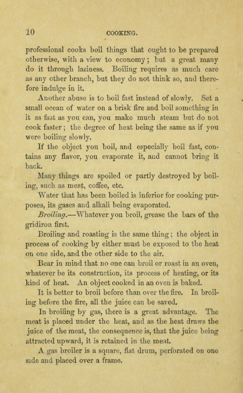 professional cooks boil things that ought to be prepared otherwise, with a view to economy; but a great many do it through laziness. . Boiling requires as much care as any other branch, but they do not think so, and there- fore indulge in it. Another abuse is to boil fost instead of slowly. Set a small ocean of water on a brisk fire and boil something in it as fast as you can, you make much steam but do not cook faster; the degree of heat being the same as if you were boiling slowly. If the object you boil, and especially boil fast, con- tains any flavor, you evaporate it, and cannot bring it back. Many things are spoiled or partly destroyed by boil- ing, such, as meat, coffee, etc. Water that has been boiled is inferior for cooking pur- poses, its gases and alkali being evaporated. JBroilinr/.—Whateyev you broil, grease the bars of the gridiron first. Broiling and roasting is the same thing; the object in process of cooking by either must be exposed to the heat on one side, and the other side to the air. Bear in mind that no one can broil or roast in an oven, whatever be its construction, its process of heating, or its kind of heat. An object cooked in an oven is baked. It is better to broil before than over the fire. In broil- ing before the fire, all the juice can be saved. In broiling by gas, there is a great advantage. The meat is placed under the heat, and as the heat draws the juice of the meat, the consequence is, that the juice being attracted upward, it is retained in the meat. A gas broiler is a square, flat drum, perforated on one side and placed over a frame.