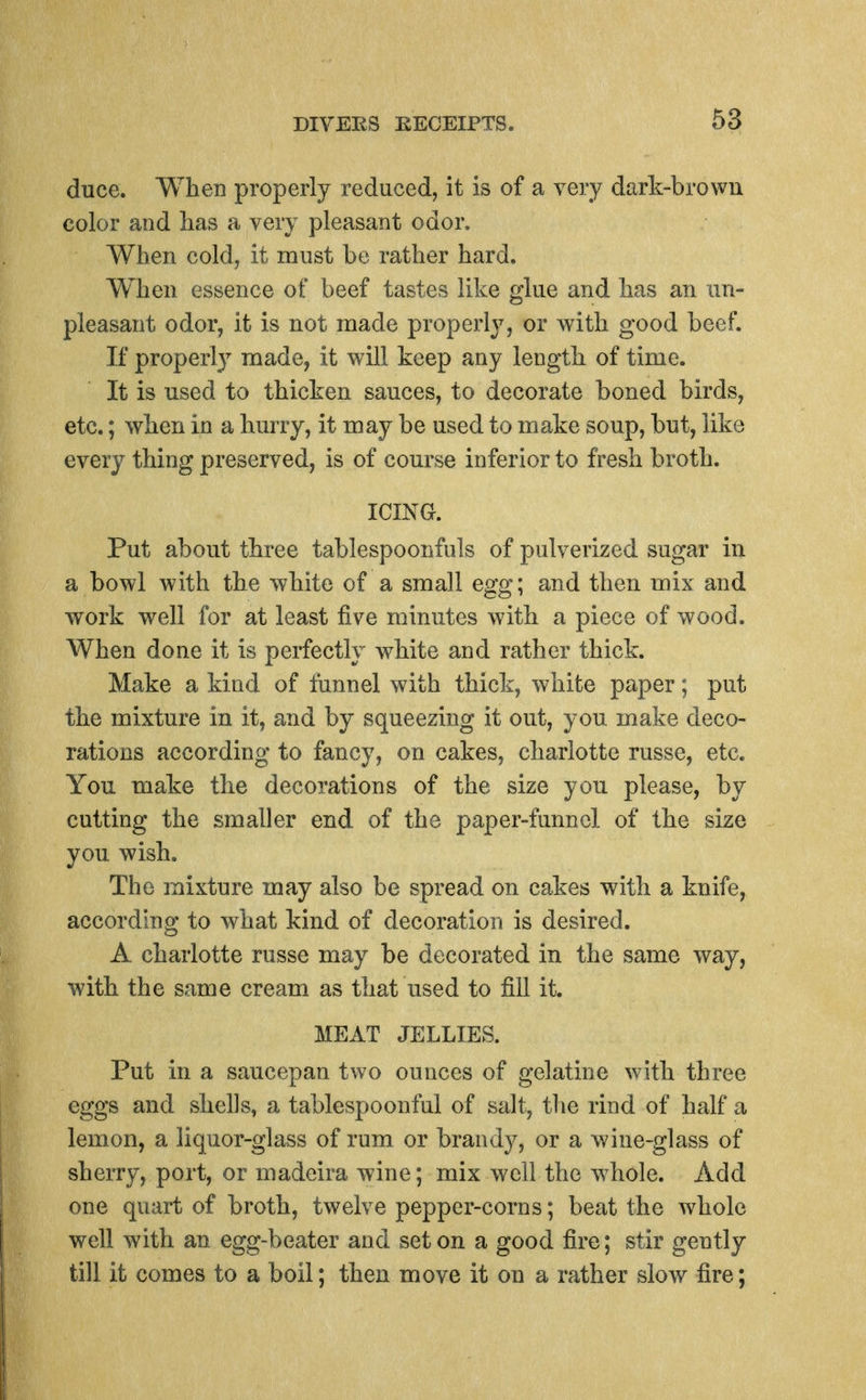 duce. When properly reduced, it is of a very dark-brown color and has a very pleasant odor. When cold, it must be rather hard. When essence of beef tastes like glue and has an un- pleasant odor, it is not made properly, or with good beef. If properly made, it will keep any length of time. It is used to thicken sauces, to decorate boned birds, etc.; when in a hurry, it may be used to make soup, but, like every thing preserved, is of course inferior to fresh broth. ICING. Put about three tablespoonfuls of pulverized sugar in a bowl with the white of a small egg; and then mix and work well for at least five minutes with a piece of wood. When done it is perfectly white and rather thick. Make a kind of funnel with thick, white paper; put the mixture in it, and by squeezing it out, you make deco- rations according to fancy, on cakes, charlotte russe, etc. You make the decorations of the size you please, by cutting the smaller end of the paper-funnel of the size you wish. The mixture may also be spread on cakes with a knife, according to what kind of decoration is desired. A charlotte russe may be decorated in the same way, with the same cream as that used to fill it. MEAT JELLIES. Put in a saucepan two ounces of gelatine with three eggs and shells, a tablespoonful of salt, the rind of half a lemon, a liquor-glass of rum or brandy, or a wine-glass of sheiTy, port, or madeira wine; mix well the whole. Add one quart of broth, twelve pepper-corns; beat the whole well with an egg-beater and set on a good fire; stir gently till it comes to a boil; then move it on a rather slow fire;