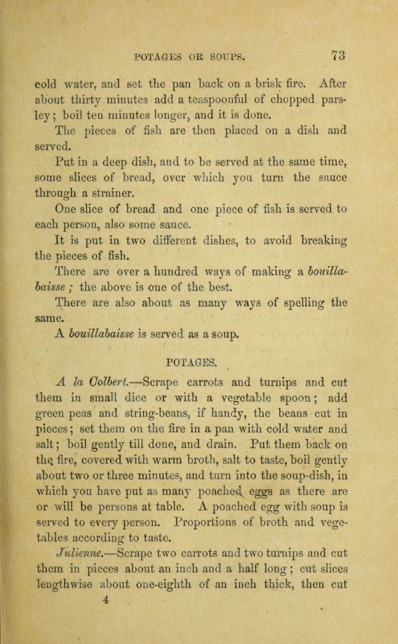 cold water, and set the pan back on a brisk fire. After about thirty minutes add a teaspoonful of chopped pars- ley; boil ten minutes longer, and it is done. The pieces of fish are then placed on a dish and served. Put in a deep dish, and to be served at the same time, some slices of bread, over wliich you turn the sauce through a strainer. One sHce of bread and one piece of fish is served to each person, also some sauce. It is put in two different dishes, to avoid breaking the pieces of fish. There are over a hundred ways of making a bouilla- baisse ; the above is one of the best. There are also about as many ways of spelling the same. A bouillabaisse is served as a soup. POTAGES, A la Golbe^H.—Scrsii^e carrots and turnips and cut them in small dice or with a vegetable spoon; add green peas and string-beans, if handy, the beans cut in pieces; set them on the fire in a pan with cold water and salt; boil gently till done, and drain. Put them back on thQ fire, covered with warm broth, salt to taste, boil gently about two or three minutes, and turn into the soup-dish, in which you have put as many ]3oached, eggs as there are or will be persons at table. A poached egg with soup is served to every person. Proportions of broth and vege- tables according to taste. Julienne.—Scrape two carrots and two turnips and cut them in pieces about an inch and a half long; cut slices lengthwise about one-eighth of an inch thick, then cut 4