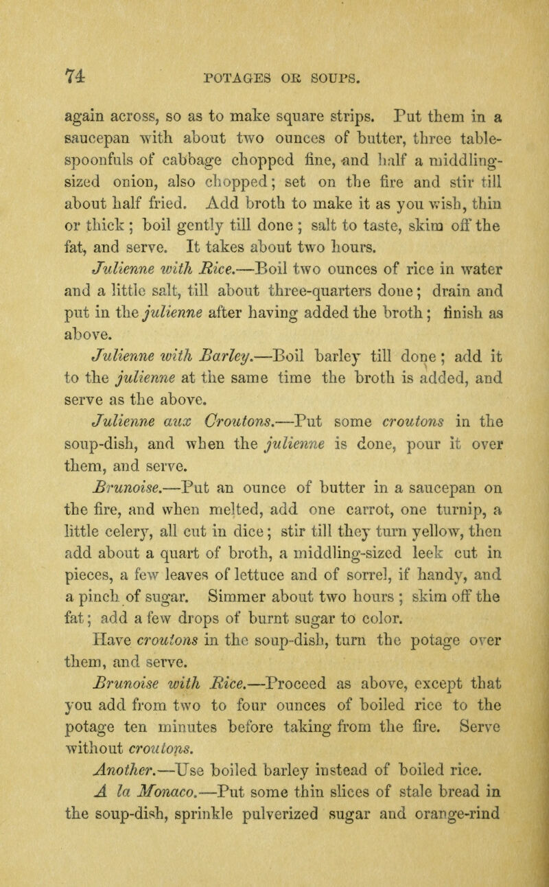 again across, so as to make square strips. Put them in a saucepan witli about two ounces of butter, three table- spoonfuls of cabbage chopped fine, -and iialf a middling- sized onion, also chopped; set on the fire and stir till about half fried. Add broth to make it as you v;ish, thin or thick ; boil gently till done ; salt to taste, skim ofi' the fat, and serve. It takes about two hours. Julienne with Mice,-—Boil two ounces of rice in water and a little salt, till about three-quarters done; drain and put in the pdienne after having added the broth; finish as above. Julienne with Barley,—Boil barley till done; add it to the julienne at the same time the broth is added, and serve as the above. Julienne aux Croutons,—Put some croutons in the soup-dish, and when the julienne is done, pour it over thera, and serve. Brunoise.—Put an ounce of butter in a saucepan on the fire, and when melted, add one carrot, one turnip, a little celery, all cut in dice; stir till they turn yellow, then add about a quart of broth, a middling-sized leek cut in pieces, a few leaves of lettuce and of sorrel, if handy, and a pinch of sugar. Simmer about two hours ; skim off the fat; add a few drops of burnt sugar to color. Have croutons in the soup-dish, turn the potage over them, and serve. Brunoise with —Proceed as above, except that you add from two to four ounces of boiled rice to the potage ten minutes before taking from the fire. Serve without croutons. Another.—Use boiled barley instead of boiled rice. A la Monaco.—Put some thin slices of stale bread in the soup-dish, sprinkle pulverized sugar and orange-rind