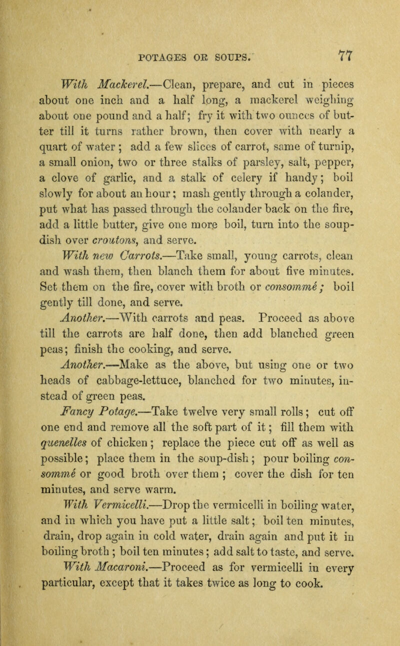 With Mackerel.—Clean, prepare, and cut in pieces about one inch and a half long, a mackerel weighing about one pound and a half; fry it with two ounces of but- ter till it turns rather brown, then cover wdth nearly a quart of water ; add a few slices of carrot, same of turnip, a small onion, two or three stalks of parsley, salt, pepper, a clove of garlic, and a stalk of celery if handy; boil slowly for about an hour; mash gently through a colander, put what has passed through the colander back on the fire, add a little butter, give one more boil, turn into the soup- dish over croutons, and serve. With neio Carrots.—Take small, young carrots, clean and wash them, then blanch them for about five minutes. Set them on the fire, cover with broth or consomme; boil gently till done, and serve. Another.carrots and peas. Proceed as above till the carrots are half done, then add blanched green peas; finish the cooking, and serve. Another.—Make as the above, but using one or two heads of cabbage-lettuce, blanched for tw^o minutes, in- stead of green peas. Fancy Potage.—Take twelve very small rolls; cut off one end and remove all the soft part of it; fill them with quenelles of chicken; replace the piece cut off* as well as possible; place them in the soup-dish ; pour boiling con- somme or good broth over them ; cover the dish for ten minutes, and serve warm. With Vermicelli.—Drop the vermicelli in boiling water, and in which you have put a little salt; boil ten minutes, drain, drop again in cold water, drain again and put it in boiling broth ; boil ten minutes; add salt to taste, and serve. With Macaroni.-—Proceed as for vermicelli in every particular, except that it takes twice as long to cook.