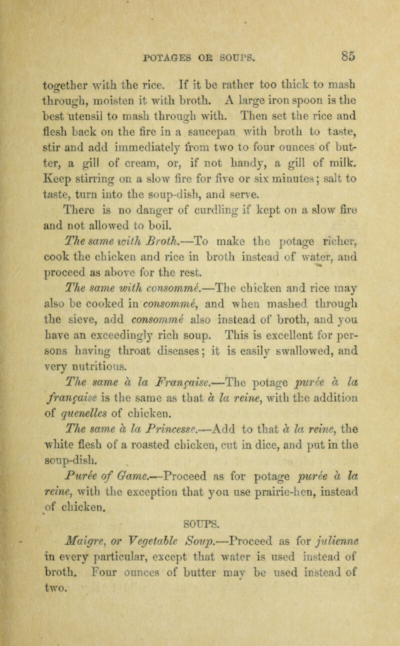 together with the rice. If it be rather too thick to mash through, moisten it with broth. A large iron spoon is the best utensil to mash through with. Then set the rice and flesh back on the fire in a saucepan with broth to taste, stir and add immediately from two to four ounces of but- ter, a gill of cream, or, if not bandy, a gill of milk. Keep stirring on a slow fire for five or six minutes; salt to taste, turn into the soup-dish, and serve. There is no danger of curdling if kept on a slow fire and not allowed to boil. The same with Broth,—To make the potage richer, cook the chicken and rice in broth instead of water, and proceed as above for the rest. The same with consomme.—-The chicken and rice may also be cooked m consomme, and when mashed througii the sieve, add consomme also instead of broth, and you have an exceedingly rich soup. This is excellent for per- sons having throat diseases; it is easily swallowed, and very nutritious. The same a la Frangaise.—Tha potage puree a la fran^aise is the same as that a la reine, with the addition of quenelles of chicken. The sajne a la Princesse.-^Af}d to that a la reine^ the wMte flesh of a roasted chicken, cut in dice, and put in the soup-dish. Puree of Game.—-Proceed as for potage puree a la reinCj with the exception that you use prairie-ben, instead of chicken. SOUPS. Maigre^ or Vegetable Soup.—^Proceed as for julienne in every particular, except that water is used instead of broth. Four ounces of butter may be used instead of two.