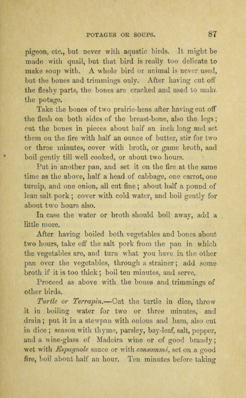 pigeon, etc., but ne\^er witli aquatic birds. It migtit be made with quail, but tbat bird is really too delicate to make soup with. A whole bird or animal is never used, but the bones and trimmings only. After haviug cut off the fleshy parts, the bones are cracked and used to make, the potage. Take the bones of two prairie-hens after hailing cut oif the flesh on both sides of the breast-bone, also the legs; cut the bones in pieces about half an inch long and set them on the tire with half an ounce of butter, stir for two or three minutes, cover with broth, or game broth, and boil gently till well cooked, or about two hours., Put in another pan, and set it on the fire at the same time as the above, half a head of cabbage, one carrot, one turnip, and one onion, all cut fine; about half a pound of lean salt pork; cover with cold water, and boil gentl}^ for about two hours also. In case the water or broth should boil away, add a little more. After having boiled both vegetables and bones about two hours, take oft' the salt pork from the pan in which the vegetables are, and turn what you have in the other pan over the vegetables, through a strainer; add some broth if it is too thick; boil ten minuteS; and serve. Proceed as above with the bones and trimmings of other birds. Turtle or Terraiym.—^-Gut the turtle in dice, throw it in boiling water for two or three minutes, and drain; put it in a stewpan with onions and ham, also cut in dice ; season with thyme, parsley, bay-leaf, salt, pepper, and a wine-glass of Madeira wine or of good brandy; wet with Es'pagnole sauce or with consomme.^ set on a good fire, boil about half an hour. Ten minutes before taking