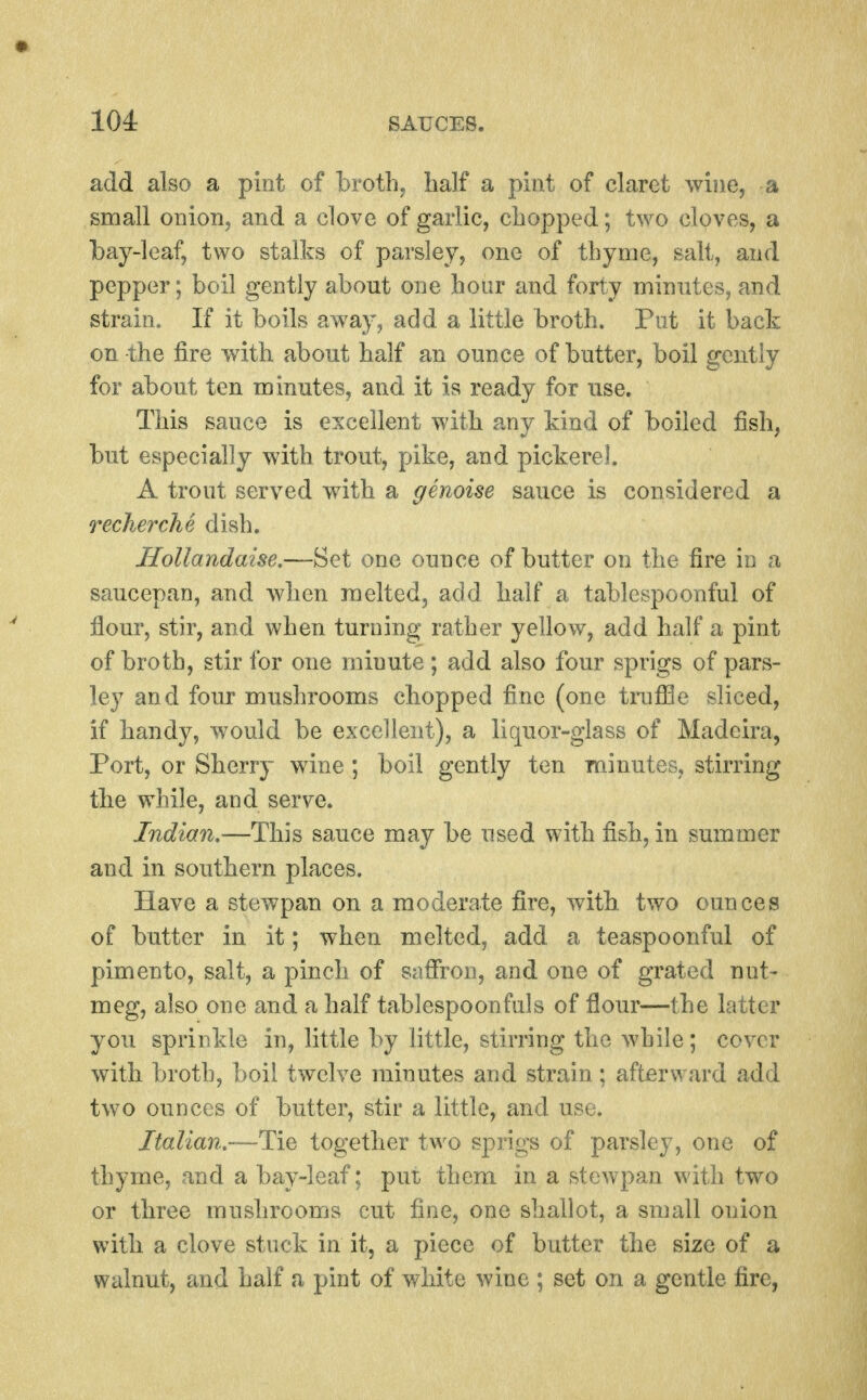 add also a pint of broth, half a pint of claret wine, a small onioBj and a clove of garlic, chopped; two cloves, a bay-leaf, two stalks of parsley, one of thyme, salt, and pepper; boil gently about one hour and forty minutes, and strain. If it boils away, add a little broth. Put it back on the fire with about half an ounce of butter, boil gently for about ten minutes, and it is ready for use. This sauce is excellent with any kind of boiled fish, but especially with trout, pike, and pickerel. A trout served with a genoise sauce is considered a recherchd dish. Hollandaise,—Set one ounce of butter on the fire in a saucepan, and when melted, add half a tablespoonful of flour, stir, and when turning rather yellow, add half a pint of broth, stir for one minute ; add also four sprigs of pars- ley and four mushrooms chopped fine (one tniffle sliced, if handy, would be excellent), a liquor-glass of Madeira, Port, or Skerry wine ; boil gently ten minutes, stirring tke while, and serve. Indian,—This sauce may be used with fish, in summer and in southern places. Have a stewpan on a moderate fire, with, two ounces of butter in it; when melted, add a teaspoonful of pimento, salt, a pinch of saffron, and one of grated nut- meg, also one and a half tablespoonfuls of flour—the latter you sprinkle in, little by little, stirring the while; cover witb broth, boil twelve minutes and strain; afterward add two ounces of butter, stir a little, and use. Italian.—Tie together two sprigs of parsley, one of thyme, and a bay-leaf; put them in a stewpan with two or three mushrooms cut fine, one shallot, a small onion witb a clove stuck in it, a piece of butter the size of a walnut, and half a pint of white wine ; set on a gentle fire,