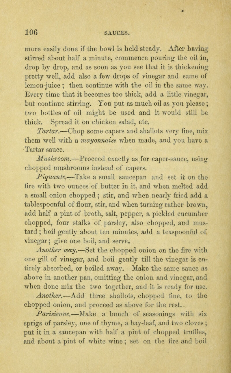 more easily done if the bowl is lield steady. After having stirred about half a minute, commence pouring the oil in, drop by drop, and as soon as you see that it is thickening pretty well, add also a few drops of vinegar and same of lemon-juice ; then continue with the oil in the same way. Every time that it becomes too thick, add a little vinegar, but continue stimng. You put as much oil as you please; two bottles of oil might be used and it would still be thick. Spread it on chicken salad, etc. Tartar,—Chop some capers and shallots very fine, mix them well with a mayonnaise when made, and you have a -Tartar sauce. Jifws'Aroom.—Proceed exactly as for caper-sauce, using chopped mushrooms instead of capers. Fiquante.—^^Take a small saucepan and set it on the fire with two ounces of butter in it. and when melted add a small onion chopped; stir, and when nearly fried add a tablespoonful of flour, stir, and when turning rather brown, add half a pint of broth, salt, pepper, a pickled cucumber chopped, four stalks of parsley, also chopped, and mus- tard ; boil gently about ten minutes, add a teaspooniul of vinegar; give one boil, and serve. Another way,—Set the chopped onion on the fire with one gill of vinegar, and boil gently till the vinegar is en- tirely absorbed, or boiled away. Make the same sauce as above in another pan, omitting the onion and vinegar, and when done mix the two together, and it is ready for use. Another.—Add three shallots, chopped fine, to the chopped onion, and proceed as above for the rest. Parisienne,—Make a bunch of seasonings with six sprigs of parsley, one of thyme, a bay-leaf, and two cloves ; put it in a saucepan with half a pint of chopped trufiles, and about a pint of white wine; set on the fire and boil.