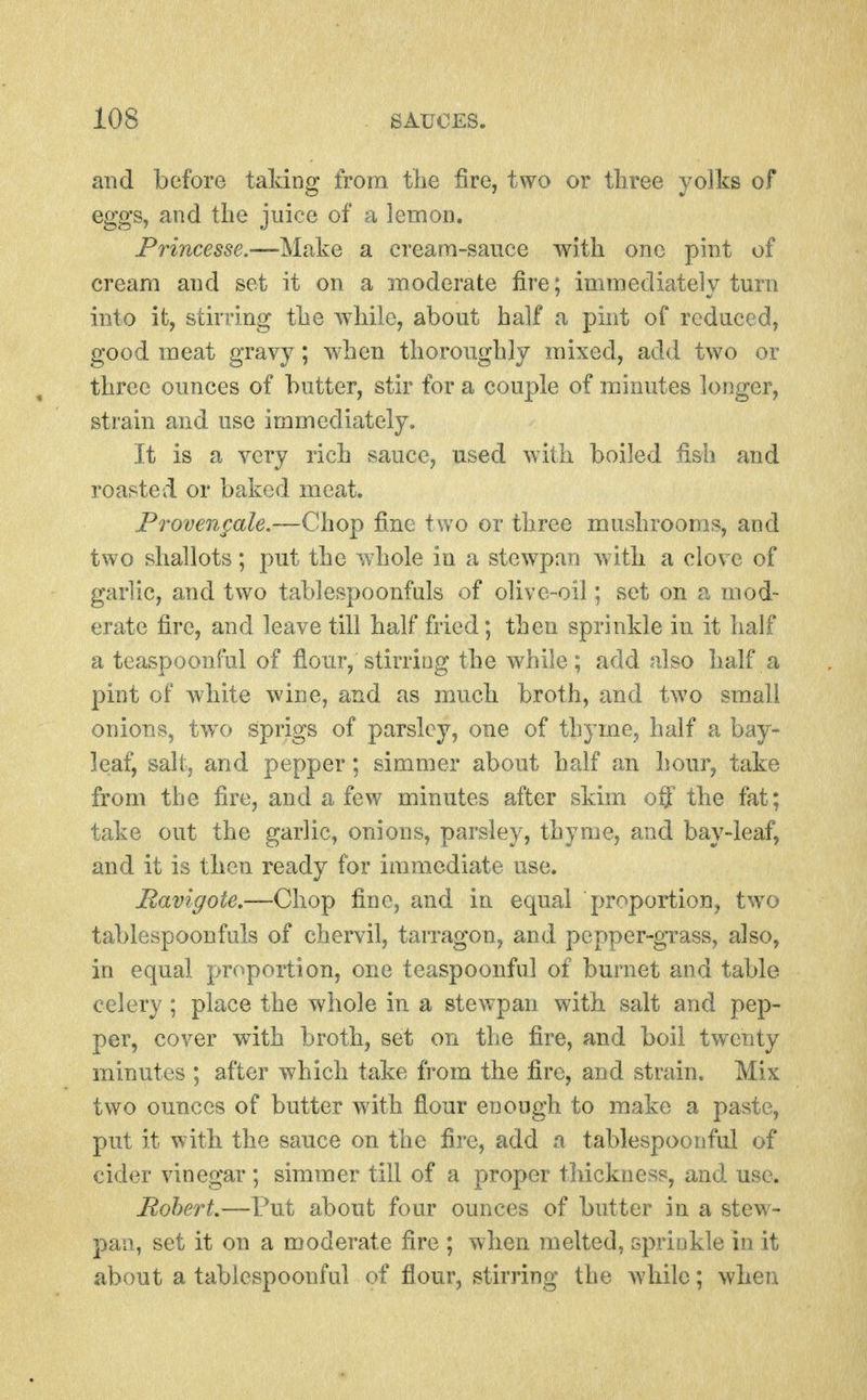 and before taking from the fire, two or tliree yolks of egg's, and the juice of a lemon. Frincesse.—Make a cream-sauce with one pint of cream and set it on a moderate fire; immediately turn into ifc, stirring the while, about half a pint of reduced, good meat gravy ; when thoroughly mixed, add two or three ounces of butter, stir for a couple of minutes longer, strain and use immediately. It is a very rich sauce, used with boiled fish and roasted or baked meat. Provengale.—Qho^ fine two or three mushrooms, aod two shallots; put the whole in a stewpan with a clove of garlic, and two tablespoonfuls of olive-oil; set on a mod- erate fire, and leave till half fried; then sprinkle in it half a teaspoonful of fiour, stirring the while; add also half a pint of white wine, and as much broth, and two small onions, two sprigs of parsley, one of thyme, half a bay- leaf, salt, and pepper; simmer about half an hour, take from the fire, and a few minutes after skim off the fat; take out the garlic, onions, parsley, thyme, and bay-leaf, and it is then ready for immediate use. Ravigote,—Chop fine, and in equal proportion, two tablespoonfuls of chervil, tarragon, and pepper-grass, also, in equal proportion, one teaspoonful of burnet and table celery; place the whole in a stewpan with salt and pep- per, cover with broth, set on the fire, and boil twenty minutes ; after which take from the fire, and strain. Mix two ounces of butter with flour enough to make a paste, put it with the sauce on the fire, add a tablespoouful of cider vinegar ; simmer till of a proper thickness, and use. Robert,—Put about four ounces of butter in a stew- pan, set it on a moderate fire ; when melted, spriokle in it about a tablespoouful of flour, stirring the while; when