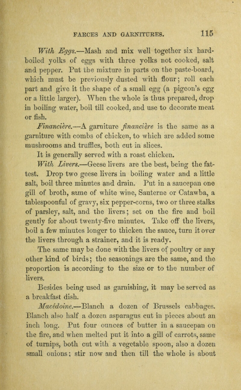 With Eggs,—Mash and mix well togetlier six hard- boiled yolks of eggs with three yolks not cooked, salt and pepper. Put the mixture in parts on the paste-board, which must be previously dusted with flour; roll each part and give it the shape of a small egg (a pigeon's egg or a little larger). When the whole is thus prepared, drop in boihng water, boil till cooked, and use to decorate meat or fish. Financiere.'~~A. garniture financiere is the same as a garniture with combs of chicken, to which are added some mushrooms and truffles, both cut in slices. It is generally served with a roast chicken. With Livers.—Geese livers are the best, being the fat- test. Drop two geese livers in boiling water and a little salt, boil three minutes and drain. Put in a saucepan one gill of broth, same of white wine, Sauterne or Catawba, a tablespoonful of gravy, six pepper-corns, two or three stalks of parsley, salt, and the livers; set on the fire and boil gently for about twenty-five minutes. Take off the livers, boil a few minutes longer to thicken the sauce, turn it over the livers through a strainer, and it is ready. The same may be done with the livers of poultry or any other kind of birds; the seasonings are the same, and the proportion is according to the size or to the number of livers. Besides being used as garnishing, it may be served as a breakfast dish. Macedoine.—-Blanch a dozen of Brussels cabbages. Blanch also half a dozen asparagus cut in pieces about an inch long. Put four ounces of butter in a saucepan on the fire, and when melted put it into a gill of carrots, same of turnips, both cut with a vegetable spoon, also a dozen small onions; stir now and then till the whole is about