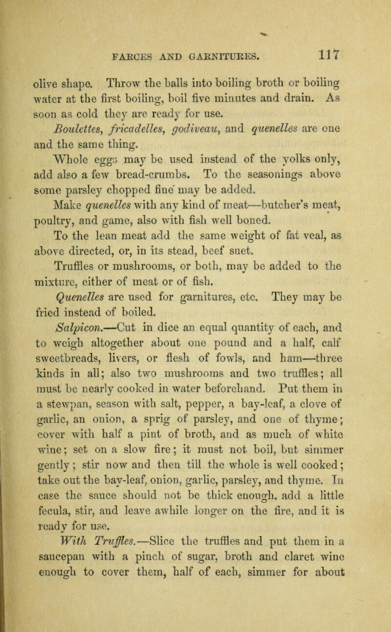 olive shape. Throw the balls into boiling broth or boiling water at the first boiling, boil five minutes and drain. As soon as cold they are ready for use. jBo2ilettes, fricadelles, godiveau^ and quenelles are one and the same thing. Whole eggs may be used instead of the yolks only, add also a few bread-crumbs. To the seasonings above some parsley chopped fine may be added. Make quenelles with any kind of meat—butcher's meat, poultry, and game, also with fish well boned. To the lean meat add the same weight of fat veal, as above directed, or, in its stead, beef suet. Trufiles or mushrooms, or both, may be added to the mixture, either of meat or of fish. Quenelles are used for garnitures, etc. They may be fried instead of boiled. Salpicon.—Cut in dice an equal quantity of each, and to weigh altogether about one pound and a half, calf sweetbreads, livers, or flesh of fowls, and ham—^three kinds in all; also two mushrooms and two trufiles; all must be nearly cooked in water beforehand. Put them in a stewpan, season with salt, pepper, a bay-leaf, a clove of garlic, an onion, a sprig of parsley, and one of thyme; cover with half a pint of broth, and as much of white wine; set on a slow fire; it must not boil, but simmer gently; stir now and then till the whole is well cooked; take out the bay-leaf, onion, garlic, parsley, aud thyme. In case the sauce should not be thick enough, add a little fecula, stir, and leave awhile longer on the fire, and it is ready for use. With Truffles.—Slice the trufiles and put them in a saucepan with a pinch of sugar, broth and claret wine enough to cover them, half of each, simmer for about