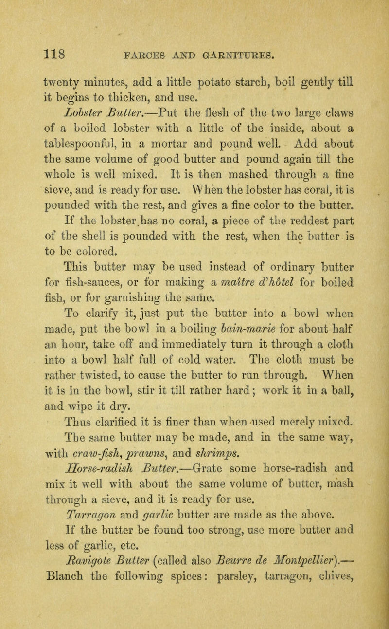 twenty minutes, add a little potato starcb, boil gently till it begins to tbicken, and use. Lobster Butter,—Put tbe flesb of tbc two large claws of a boiled lobster witli a little of tbe inside, about a tablespoonful, in a mortar and pound well. Add about the same volume of good butter and pound again till the whole is well mixed. It is then mashed through a tine sieve, and is ready for use. When the lobster has coral, it is pounded with the rest, and gives a fine color to the butter. If the lobster,has no coral, a piece of the reddest part of the shell is pounded with the rest, when the butter is to be colored. This butter may be used instead of ordinary butter for tish-sauces, or for making a maitre (Thotel for boiled fish, or for garnishing the same. To clarify it, just put the butter into a bowd when made, put the bowl in a boiling hain-m.arie for about half an hour, take off and immediately turn it through a cloth into a bowl half full of cold water. The cloth must be rather twisted, to cause the butter to run through. When it is in the bowl, stir it till rather hard; work it in a ball, and wipe it dry. Thus clarified it is finer than when -used merely mixed. The same butter may be made, and in the same way, with craw-fish^ 2^'^'^'^^^-) shrimps. Horse-radish Butter.—Grate some horse-radish and mix it well with about the same volume of butter, mash through a sieve, and it is ready for use. Tarragon and garlic butter are made as the above. If the butter be found too strong, use more butter and less of garlic, etc. Ravigote Butter (called also Beurre de Montpellier).— Blanch the following spices: parsley, tarragon, chives,