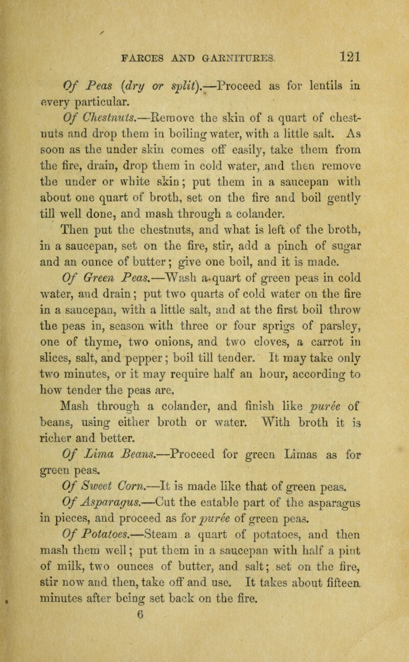 Of Peas {dry or spZi^).—Proceed as for lentils iii every particular. Of Chestnuts.—Remove tlie skin of a quart of chest- nuts and drop tliera in boiling water, with a little salt. As soon as the under skin comes off easily, take them from the fire, drain, drop them in cold water, and then remove the under or white skin; put them in a saucepan with, about one quart of broth, set on the fire and boil gently till well done, and mash through a colander. Then put the chestnuts, and what is left of the broth, in a saucepan, set on the fire, stir, add a pinch of sugar and an ounce of butter; give one boil, and it is made. Of Green Peas,—Wash a-quart of green peas in cold water, and drain; put two quails of cold water on the fire in a saucepan, with a little salt, and at the first boil throw the peas in, season with three or four sprigs of parsley, one of thyme, two onions, and two cloves, a carrot in slices, salt, and pepper; boil till tender. It may take only two minutes, or it may require half an hour, according to how tender the peas are. Mash through a colander, and finish like puree of beans, using either broth or water. With broth it is richer and better. Of Lima Beans.—Proceed for green Limas as for green peas. Of Sweet Corn.—li is made like that of green peas. Of Asparagus.—Qui the eatable part of the asparagus in pieces, and proceed as iov puree of green peas. Of Potatoes.—Steam a quart of potatoes, and then mash them well; put them, in a saucepan with half a pint of milk, two ounces of butter, and salt; set on the fire, stir now and then, take off and use. It takes about fifteea minutes after being set back on the fire. 6