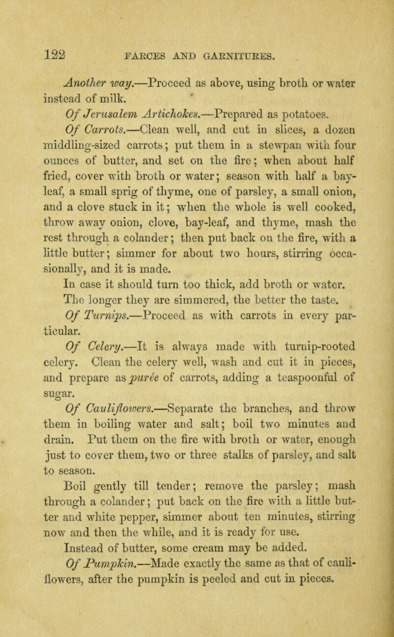 Another ivay,—Proceed as above, using brotli or water instead of milk. Of Jerusalem Artichokes,—Prepared as potatoes. Of Carrots.-—Clean well, and cut in slices, a dozen middling-sized carrots; put tbem in a stewpan with four ounces of butter, and set on tbe fire; wben about balf fried, cover with brotb or water; season witb balf a bay- leaf, a small sprig of tbyme, one of parsley, a small onion, and a clove stuck in it; wben tbe wbole is well cooked, tbrow away onion, clove, bay-leaf, and tbyme, masb tbe rest througb a colander; tben put back on tbe fire, witb a little butter; simmer for about two bours, stirring occa- sionally, and it is made. In case it sbould turn too tbick, add brotb or water. Tbe longer tbey are simmered, tbe better tbe taste. Of Turnips.—Proceed as witb carrots in every par- ticular. Of Celery.—It is always made witb turnip-rooted celery. Clean tbe celery well, wasb and cut it in pieces, and prepare puree of carrots, adding a teaspoonful of sugar. Of Caulifioiners.—Separate tbe brandies, and tbrow tbem in boiling water and salt; boil two minutes and drain. Put tbem on tbe fire witb brotb or water, enough just to cover tbem, two or three stalks of parsley, and salt to season. Boil gently till tender; remove tbe parsley; masb through a colander; put back on tbe fire with a little but- ter and white pepper, simmer about ten minutes, stirring now and tben tbe while, and it is ready for use. Instead of butter, some cream may be added. Of FumpTcin.—Made exactly the same as that of cauli- flowers, after the pumpkin is peeled and cut in pieces.