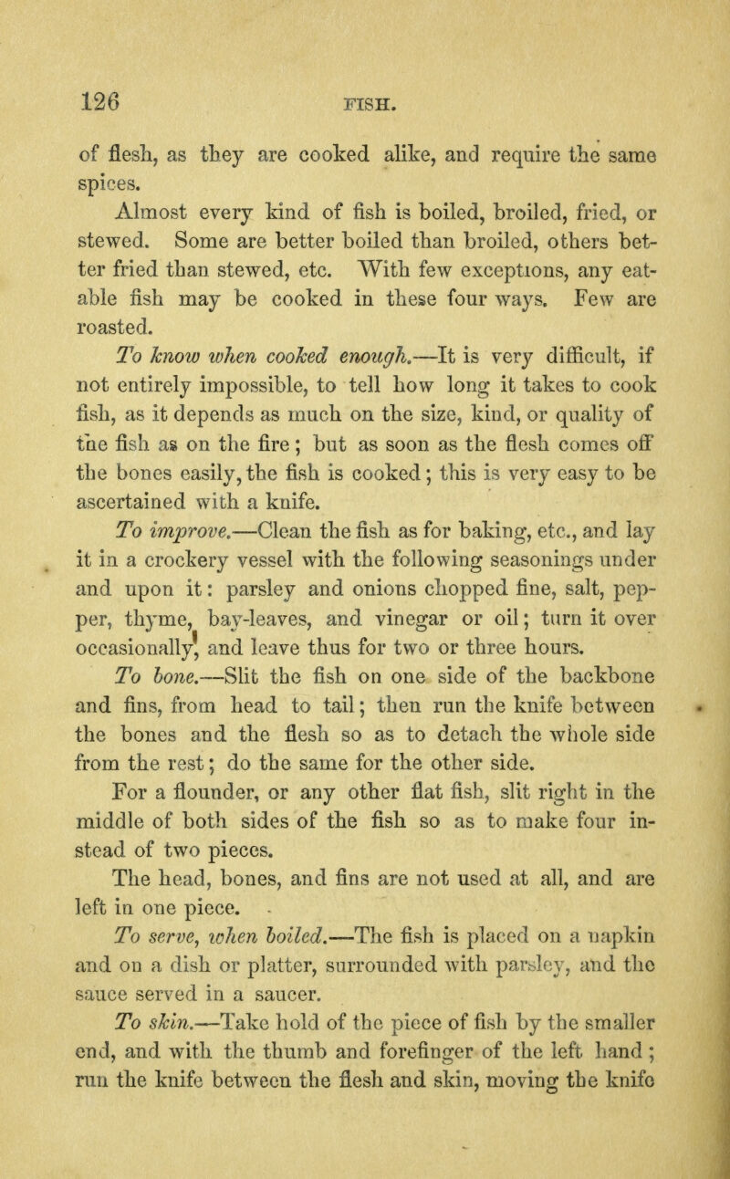 of flesli, as they are cooked alike, and require the same spices. Ahnost every kind of fish is boiled, broiled, fried, or stewed. Some are better boiled than broiled, others bet- ter fried than stewed, etc. With few exceptions, any eat- able fish may be cooked in these four ways. Few are roasted. To know when cooked enough,—It is very difficult, if not entirely impossible, to tell how long it takes to cook fish, as it depends as much on the size, kind, or quality of the fish as on the fire; but as soon as the flesh comes off the bones easily,the fish is cooked; this is very easy to be ascertained with a knife. To improve.-—Clean the fish as for baking, etc., and lay it in a crockery vessel with the following seasonings under and upon it: parsley and onions chopped fine, salt, pep- per, thyme, bay-leaves, and vinegar or oil; turn it over occasionally' and leave thus for two or three hours. To hone,—Sht the fish on one side of the backbone and fins, from head to tail; then run the knife between the bones and the flesh so as to detach the whole side from the rest; do the same for the other side. For a flounder, or any other flat fish, slit right in the middle of both sides of the fish so as to make four in- stead of two pieces. The head, bones, and fins are not used at all, and are left in one piece. To serve, when boiled,—The fish is placed on a napkin and on a dish or platter, surrounded Avith parsley, and the sauce served in a saucer. To skin,—Take hold of the piece of fish by the smaller end, and with the thumb and forefinger of the left hand; run the knife between the flesh and skin, moving the knife