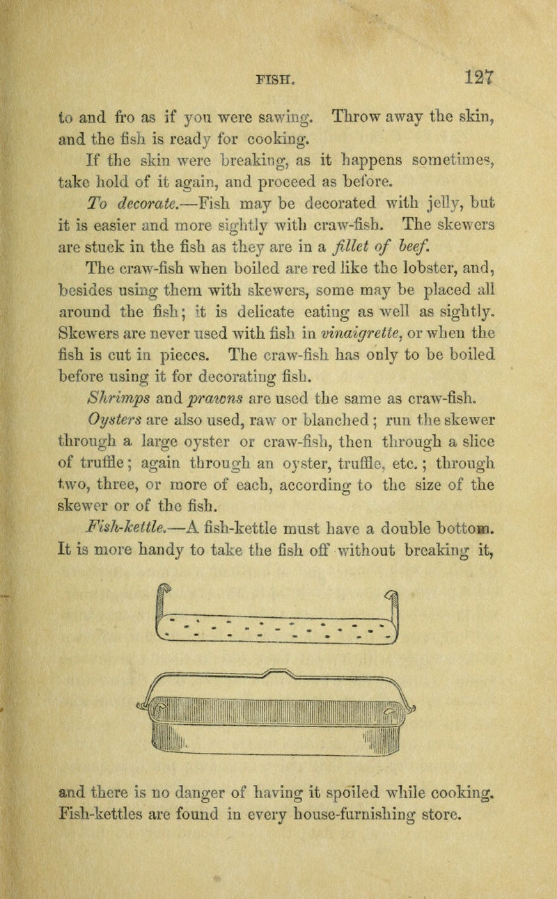 to and fro as if you were sav/iiig. Tlirow away tlie skin, and the fish is ready for cooking. If the skin were hreaking, as it happens sometimeSj take hold of it again, and proceed as before. To decorate.~Yi^ may be decorated with jelly, but it is easier and more sightly with craw-fish. The skewers are stuck in the fish as they are in a fillet of heef. The craw-fish when boiled are red like the lobster, and 5 besides using them with skewers, some may be placed all around the fish; it is delicate eating as well as sightly. Skewers are never used with fish in vinaigrette, or when the fish is cut ill pieces. The craw-fish has only to be boiled before using it for decorating fish. Shrimps and praicns are used the same as craw-fisli. Oysters are also used, raw or blanched ; run the skewer through a large oyster or craw-fish, then through a slice of truffle; again through an oyster, truffle, etc.; through two, three, or more of each, according to the size of the skewer or of the fish. Fish-kettle,—A fish-kettle must have a double bottoMi. It is more handy to take the fish off without breaking it, and there is no danger of having it spoiled while cooking. Fish-kettles are found in every house-furnishing store.