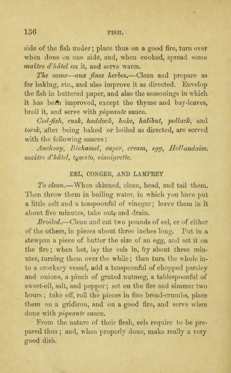 side of the fisli under; place thiis on a good fire, turn over wlien done on one side, and, when cooked, spread some maitre hotel on it, and serve warai. TJie same~~-aux fines herbes.—Clean and prepare as for baking, etc., and also improve it as directed. Envelop the fish in buttered paper, and also the seasonings in which it has beAi improved, except the thyme and bay-leaves, broil it, and serve with piquante sauce. God-fish, cusTc, haddocJc, hahe^ halibut, pollack, and tor sic, after being baked or boiled as directed, are served with the following sauces : Anchovy, Bechamel, cajMT, cream, egg, HoUandaise, maitre dlwtel, tqm.ato, vinaigrette. EEL, CONGER, AND LAMPREY To clean.—Whei] skinned, clean, head, and tail them. Then throw them in boiling water, in which you have put a little salt and a teaspoonful of vinegar; leave them in it about five minutes, take outy and drain. Broiled,—C\eim and cut two pounds of eel, or of either of the others, in pieces about three inches long. Put in a stewpan a piece of butter the size of an egg, and set it on the fire; when hot, lay the eels in, fry about three min- utes, turning them over the while; then turn the whole in- to a crockery vessel, add a teaspoonful of chopped parsley and onions, a pinch of grated nutmeg, a tablespoonful of sweet-oil, salt, and pepper; set on the fire and simmer two hours ; take off, roll the pieces in fine bread-crumbs, place them on a gridiron, and on a good fire, and serve when done with piquante sauce. From the nature of their flesh, eels require to be pre- pared thus ; and, when properly done, make really a very good dish.