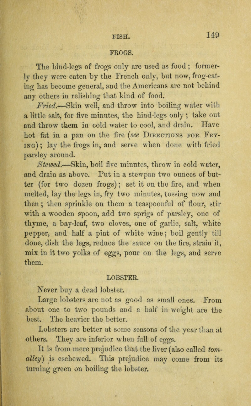 140 FROGS. Tlie bind-legs of frogs only are used as food; former- ly they were eaten by the French only, bnt now, frog-eat- ing has become general, and the Americans are not behind any others in relishing that kind of food. Fried.—Skin well, and throw into boiling ater with a little salt, for five minutes, the hind-legs only ; take out and throw them in cold water to cool, and drain. Have hot fat in a pan on the fire {see Directions for Fry- ing) ; lay the frogs in, and serve when done Avith fried parsley around. Stewed.—Skin, boil five minutes, throw in cold water, and drain as above. Put in a stewpao two ounces of but- ter (for two dozen frogs); set it on the fire, and when melted, lay the legs in, fry two minutes, tossing now and then; then sprinkle on them a teaspoonful of flour, stir with a wooden spoon, add two sprigs of parsley, one of thyme, a bay-leaf, two cloves, one of garlic, salt, white pepper, and half a pint of white wine; boil gently till done, dish the legs, reduce the sauce on the fire, strain it, mix in it two yolks of eggs, pour on the legs, and serve them. LOBSTER. Never buy a dead lobster. Large lobsters are not as good as small ones. From about one to two pounds and a half in weight are the best. The heavier the better. Lobsters are better at some seasons of the year than at others. They are inferior when full of eggs. It is from mere prejudice that the liver (also called torn- alley) is eschewed. This prejudice may come from its turning green on boiling the lobster.