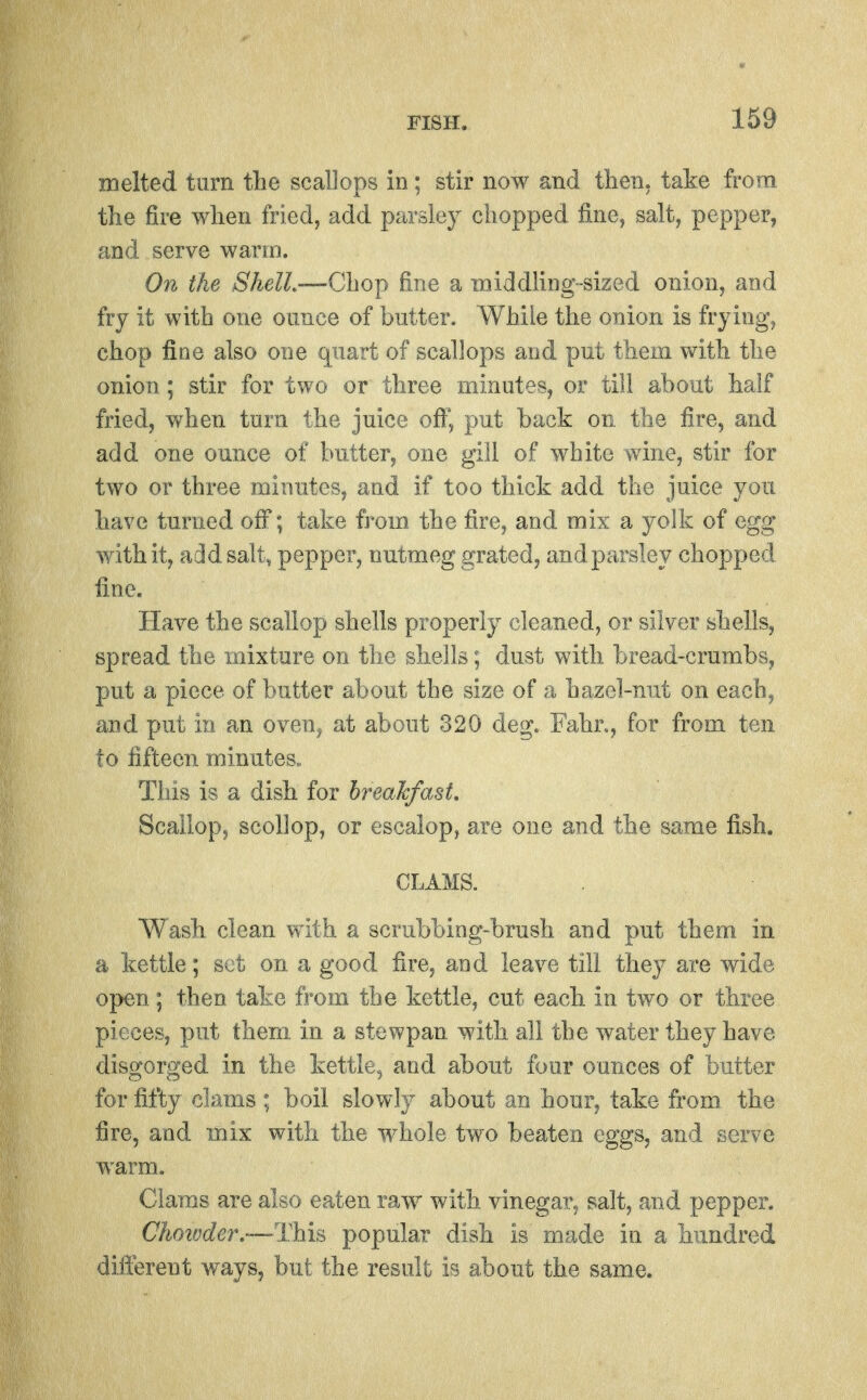 melted turn tlie scallops in; stir now and then, take from tlie fire when fried, add parsley chopped fine, salt, pepper, and serve warm. On the ShelL'—'Cho^ fine a middHng-sized onion, and fry it with one ounce of butter. While the onion is frying, chop fine also one quart of scallops and put them with the onion; stir for two or three minutes, or till about half fried, when turn the juice off, put back on the fire, and add one omice of butter, one gill of white wdne, stir for two or three minutes, and if too thick add the juice you have turned off; take from the fire, and mix a yolk of egg with it, arid salt, pepper, nutmeg grated, and parsley chopped fine. Have the scallop shells properly cleaned, or silver shells, spread the mixture on the shells; dust with bread-crumbs, put a piece of butter about the size of a hazel-nut on each, and put in an oven^ at about 320 deg. Fahn, for from ten to fifteen minutes.. This is a dish for breakfast. Scallop, scollop, or escalop, are one and the same fish. CLAMS. Wash clean with a scrubbing-brush and put them in a kettle; set on a good fire, and leave till they are wide open; then take fi'om the kettle, cut each in two or three pieces, put them in a stewpan with all the water they have disgorged in the kettle, and about four ounces of butter for fifty clams ; boil slowly about an hour, take irom the fire, and mix with the whole two beaten eggs, and serve warm. Clams are also eaten raw with vinegar, salt, and pepper. Chotvder.—Thh popular dish is made in a hundred different ways, but the result is about the same.