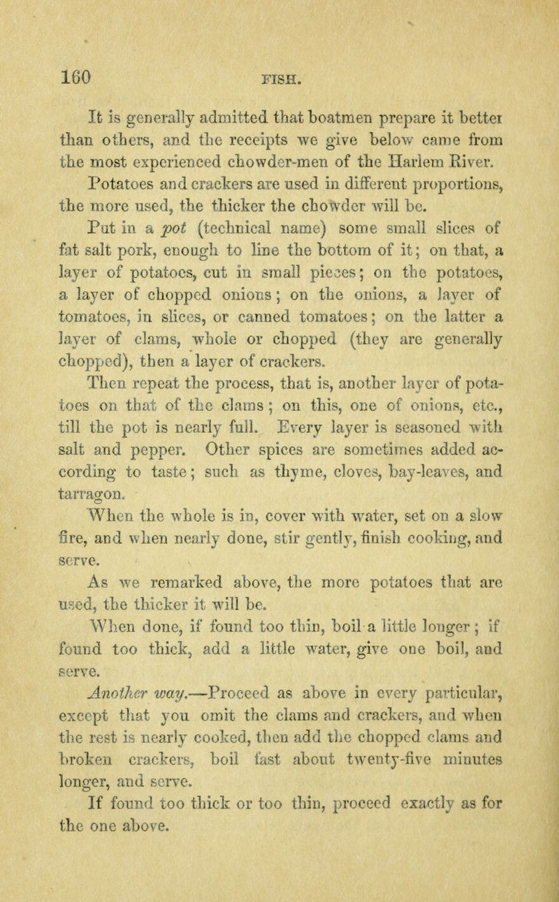 Ifc is generally admitted that boatmen prepare it better than others, and the receipts we give below came from the most experienced chowder-men of the Harlem River. Potatoes and crackers are used in different proportions, the more used, the thicker the chowder will be. Pat in a pot (technical name) some small slices of fat salt pork, enough to line the bottom of it; on that, a layer of potatoes, cut in small pieces; on the potatoes, a layer of chopped onions; on the onions, a layer of tomatoes, in slices, or canned tomatoes; on the latter a layer of clams, whole or chopped (they are generally chopped), then a layer of crackers. Then repeat the process, that is, another layer of pota- toes on that of the clams: on this, one of onions, etc., till the pot is nearly full. Every layer is seasoned with salt and pepper. Other spices are sometimes added ac- cording to taste; such as thyme, cloves, bay-leaves, and tarragon. When the whole is io, cover with water, set on a slow fire, and v/hen nearly done, stir gently, finish cooking, and serve. As we remarked above, the more potatoes that are used, the thicker it will be. When done, if found too thin, boil a little longer ; if found too thick, add a little water, give one boil, and serve. Another vmy,—Proceed as above in every particular, except that you omit the clams and crackers, and when the rest is nearly cooked, then add the chopped clams and broken crackers, boil fast about twenty-five minutes longer, and serve. If found too thick or too thin, proceed exactly as for the one above.