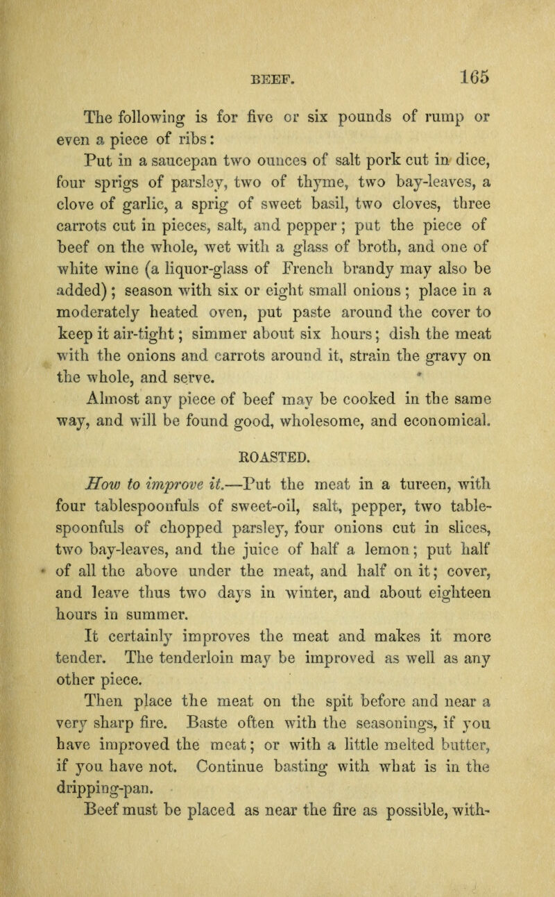 The following is for five or six pounds of rump or even a piece of ribs: Put in a saucepan two ounces of salt pork cut in dice, four sprigs of parsley, two of thyme, two bay-leaves, a clove of garliCj a sprig of sweet basil, two cloves, three carrots cut in pieces, salt, and pepper; put the piece of beef on the whole, wet with a glass of broth, and one of white wine (a liquor-glass of French brandy may also be added); season with six or eight small onions ; place in a moderately heated oven, put paste around the cover to keep it air-tight; simmer about six hours; dish the meat with the onions and carrots around it, strain the gravy on the whole, and serve. Almost any piece of beef may be cooked in the same way, and will be found good, wholesome, and economical. ROASTED. How to improve U.—Vwi the meat in a tureen, with four tablespoonfuls of sweet-oil, salt, pepper, two table- spoonfuls of chopped parsley, four onions cut in slices, two bay-leaves, and the juice of half a lemon; put half of all the above under the meat, and half on it; cover, and leave thus two days in wnnter, and about eighteen hours in summer. It certainly improves the meat and makes it more tender. The tenderloin may be improved as well as any other piece. Then place the meat on the spit before and near a very sharp fire. Baste often with the seasonings, if you have improved the meat; or with a little melted butter, if you have not. Continue basting with what is in the dripping-pan. Beef must be placed as near the fire as possible, with-