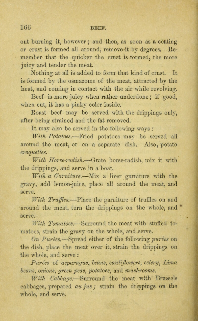 out burning it, liowever; and then, as soon as a coating or crust is formed all around, remove it by degrees. Ee- member that the quicker the crust is formed, the more juicy and tender the meat. Nothing at all is added to form that kind of crust. It is formed by the osmazome of the meat, attracted by the lieat, and coming in contact with the air while revolving. Beef is more juicy when rather underdone; if good, when cut, it has a pinky color inside. Roast beef may be served with the dripi^ings only, after being strained and the fat removed. It may also be served in the following ways : With Potatoes-—'FYied potatoes may be served all around the meat, or on a separate dish. Also, potato croquettes. With Horse-radish.-—Grate horse-radish, mix it with the drippings, and serve in a boat. With a Garniture.~—W\x a liver garniture with the gi'avy, add lemon-juice, place all around the meat, and serve. With Truffles.—Place the garniture of truffles on and around the meat, turn the drippings on the whole, and * serve. With Tomatoes.—Surroimd the meat with stuffed to- matoes, strain the gravy on the whole, and serve. On Purees.—Spread either of the ioWov^'mg purees on the dish, place the meat over it, strain the drippings on the whole, and serve : Purees of asparagus^ hearts^ cauliflowers^ celery^ Lima heans^ onions^ green peas, potatoes, and mushrooms. With Cabbage.—Surround the meat with Bm^sels cabbages, prepared, aujus; strain the drippings on the whole, and serve.