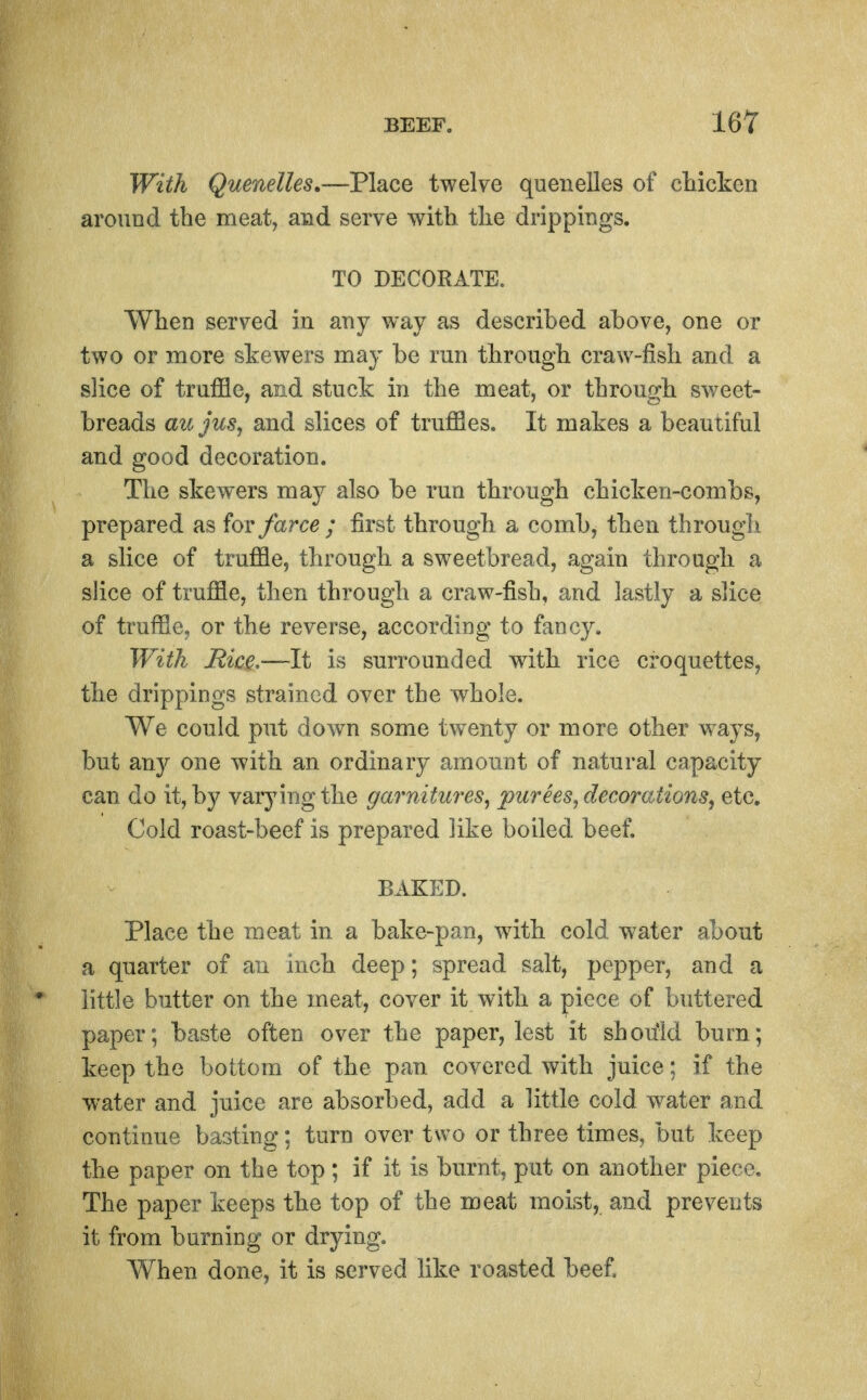 With Quenelles,—Place twelve quenelles of cliicken around the meat, and serve with the drippings. TO DECORATE. When served in any way as described ahove, one or two or more skewers ma}- be run through craw-fish and a slice of truffle, and stuck in the meat, or through sweet- breads azijus, and slices of truffles. It makes a beautiful and good decoration. The skewers may also be run through chicken-combs, prepared as for farce ; first through a comb, then througli a slice of truffle, through a sweetbread, again through a slice of truffle, then through a craw-fish, and lastly a slice of truffle, or the reverse, according to fancy. With Rice-—It is surrounded with rice croquettes, the drippings strained over the whole. We could put down some twenty or more other ways, but any one with an ordinary amount of natural capacity can do it, by varying the garnifMres^ purees^ decorations^ etc. Cold roast-beef is prepared like boiled beef. BAKED. Place the meat in a bake-pan, with cold water about a quarter of an inch deep; spread salt, pepper, and a little butter on the meat, cover it with a piece of buttered paper; baste often over the paper, lest it should burn; keep the bottom of the pan covered with juice: if the water and juice are absorbed, add a little cold water and continue basting; turn over two or three times, but keep the paper on the top ; if it is burnt, put on another piece. The paper keeps the top of the meat moist, and prevents it from burning or drying. When done, it is served like roasted beef.