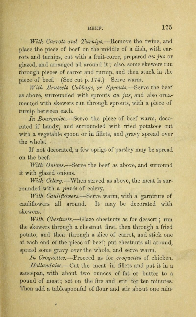 With Carrots and Turni]ys,—RemoYe the twine, and place tlie piece of beef on tbe middle of a dish, with car- rots and turnips, cut with a fruit-corer, prepared au jus or glazed, and arranged ah around it; also, some skewers run through pieces of carrot and turnip, and then stuck in the piece of beef. (See cut p, 174.) Serve warm. With Brussels Oahhage, or Sprouts,—Serve the beef as above, surrounded with sprouts au jus, and also orna- mented with skewers run through sprouts, with a piece of turnip between each. In Boiirgeoise.—Serve the piece of beef warm, deco- rated if handy, and surrounded with fried potatoes cut with a vegetable spoon or in fillets, and gravy spread over the whole. If not decorated, a few sprigs of parsley may be spread on the beef. With Onio7is,SevvQ the beef as above, and surround it with glazed onions. With Celery.—^When served as above, the meat is sur- rounded with a puree of celery. With Cauliflowers,'—Serve warm, with a garniture of cauliflowers all around. It may be decorated with skewers. With Chestnuts,—Glaze chestnuts as for dessert; run the skewers through, a chestnut first, then through a fried potato, and then through a slice of carrot, and .stick one at each, end of the piece of beef; put chestnuts all around, spread some gravy over the whole, and serve warm. In Croquettes.—Proceed as for croquettes of chicken. Ilollandaise,—Cut the meat in fillets and put it in a saucepan, with about two ounces of fat or butter to a pound of meat; set on the fire and stir for ten minutes. Then add a tablespoonful of flour and stir about one min-