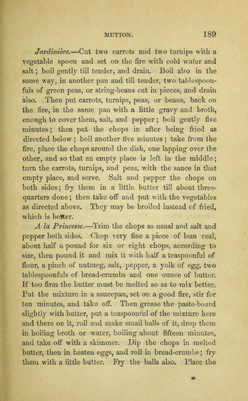 Jardiniere.—Cut two carrots and two turnips with a vegetable spoon and set on the fire with cold water and salt; boil gently till tender, and drain. Boil also in the same way, in another pan and till tender, two tablespoon- fuls of green peas, or string-beans cut in pieces, and drain also. Then put carrots, turnips, peas, or beans, back on the fire, in the same pan with a little gravy and broth, enough to cover them, salt, and pepper ; boil gently five minutes; then put the chops in after being fried as directed below ; boil another five minutes ; take from the fire, place the chops around the dish, one lapping over the other, and so that an empty place is left in the middle ; turn the carrots, turnips, and peas, with the sauce in that empty place, and serve. Salt and pepper the chops on both sides; fry them in a little butter till about three- quarters done; then take off and put with the vegetables as directed above. They may be broiled instead of fried, which is be1?ter. A la Frincesse.—Trim the chops as usual and salt and pepper both sides. Chop very fine a piece of lean veal, about half a pound for six or eight chops, according to size, then pound it and mix it with half a teaspoonful of flour, a pinch of nutmeg, salt, jjepper, a yolk of egg, two tablespoonfuls of bread-crumbs and one ounce of butter. If too firm the butter must be melted so as to mix better. Put the mixture in a saucepan, set on a good fire, stir for ten minutes, and take ofi; Then grease the paste-board slightly with butter, put a teaspoonful of the mixture here and there on it, roll and make small balls of it, drop them in boiling broth or water, boiling about fifteen minutes, and take ofi^ with a skimmer. Dip the chops in melted butter, then in beaten eggs, and roll in bread-crumbs; fry them with a little butter. Fry the balls also. Place the