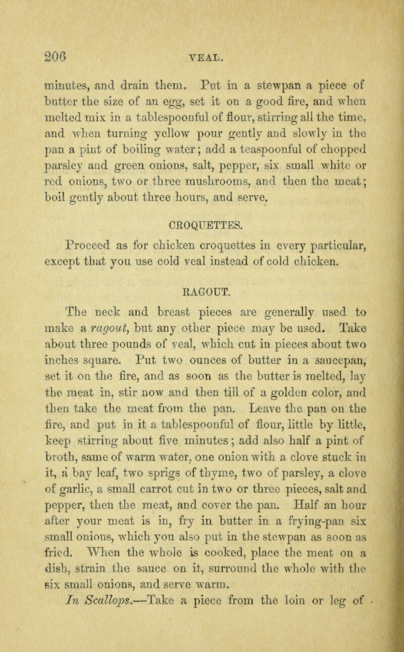 mirmtes, and drain them. Put in a stewpan a piece of butter the size of an egg, set it on a good fire, and when melted mix in a tahlespoonfui of flour, stirring all the time, and when turning yellow pour gently and slowly in the pan a pint of boiling water; add a teaspoonful of chopped parsley and green onions, salt, pepper, six small white or red onions, two or three mushrooms, and then the meat; boil gently about three hours, and serve. CROQUETTES. Proceed as for chiclien croquettes in every particular, except that you use cold veal instead of cold chicken. RAGOUT. The neck and breast pieces are generally used to make a ragout, but any other piece may be used. Take about three pounds of veal, which cut in pieces about two inches square. Put two ounces of butter in a saucepan, set it on the fire, and as soon as the butter is melted, lay the meat in, stir now and then till of a golden color, and then take the meat from the pan. Leave the pan on the fire, and put in it a tablespoonful of flour, little by little, keep stirring about five minutes; add also half a pint of broth, same of warm w^ater, one onion with a clove stuck in it, a bay leaf, two sprigs of thyme, two of parsley, a clove of garlic, a small carrot cut in two or three pieces, salt and pepper, then the meat, and cover the pan. Half an hour after your meat is in, fry in butter in a frying-pan six small onions, which you also put in the stewpan as soon as fried. When the whole is cooked, place the meat on a dish, strain the sauce on it, surround the whole with the Bix small onions, and serve warm. In Scallops,—Take a piece from the loin or leg of -