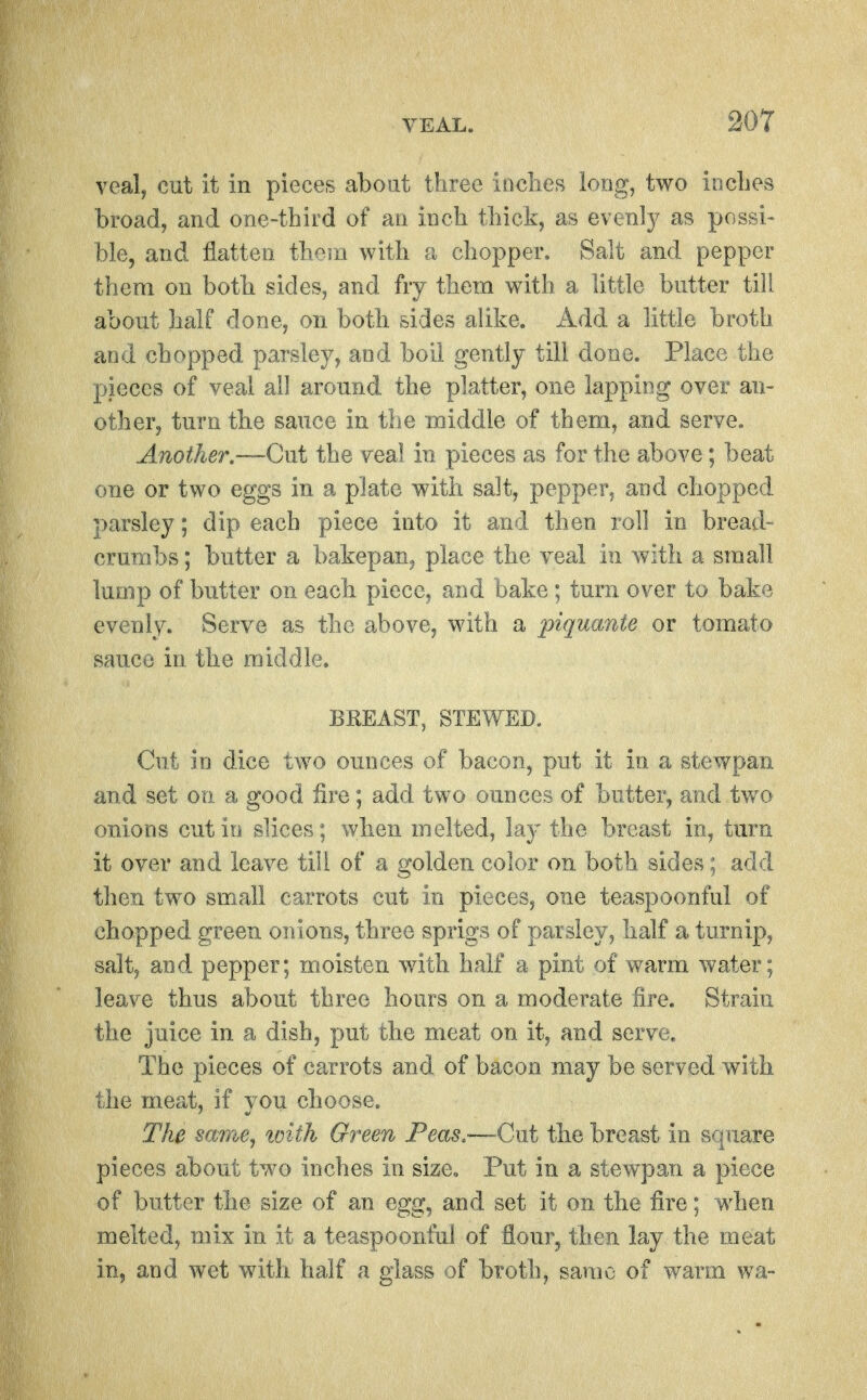 veal, cut it in pieces about three inclies long, two incbes broad, and one-third of an inch thick, as evenly as possi- ble, and flatten them with a chopper. Salt and pepper them on both sides, and fry them with a little butter till about half done, on both sides alike. Add a little broth and chopped parsley, and boil gently till done. Place the pieces of veal all around the platter, one lapping over an- other, turn the sauce in the middle of them, and serve. Another—Cut the veal in pieces as for the above; beat one or two eggs in a plate with salt, pepper, and chopped parsley; dip each piece into it and then roll in bread- crumbs; butter a bakepan^ place the veal in with a small lump of butter on each piece, and bake; turn over to bake evenly. Serve as the above, with a piquante or tomato sauce in the middle. BREAST, STEWED. Cut in dice two ounces of bacon, put it in a stewpan and set on a good fire; add two ounces of butter, and two onions cut iu slices; when melted, lay the breast in, turn it over and leave till of a golden color on both sides; add then two small carrots cut in pieces, one teaspoonful of chopped green onions, three sprigs of parsley, half a turnip, salt, and pepper; moisten with half a pint of warm water; leave thus about three hours on a moderate fire. Strain the juice in a dish, put the meat on it, and serve. The pieces of carrots and of bacon may be served with the meat, if you choose. The smne^ tvith Green Peas.—-~Cnt the breast in square pieces about two inches in size. Put in a stewpan a piece of butter the size of an egg, and set it on the fire; when melted, mix in it a teaspoonful of flour, then lay the meat in, and wet with half a glass of broth, same of warm wa-