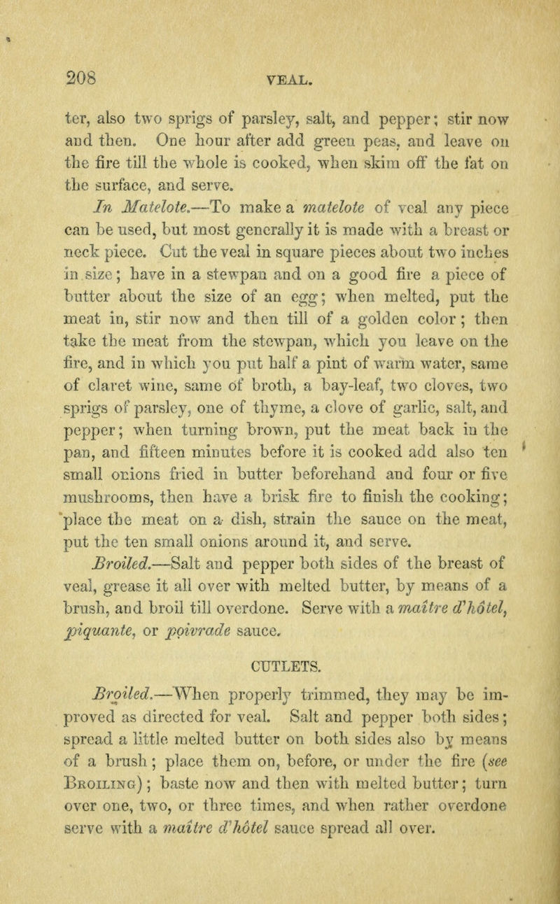 ter, also two sprigs of parsley, salt, and pepper; stir now and tlien. One liour after add green peas, and leave on the fire till the whole is cooked, when skim off the fat on the surface, and serve. In Matelote.—To make a matelote of veal any piece can be used, but most generally it is made with a breast or neck piece. Cut the veal in square pieces about two inches in size; have in a stewpan and on a good fire a piece of butter about the size of an egg; when melted, put the meat in, stir now and then till of a golden color; then take the meat from the stewpan, which you leave on the fire, and in which you put half a pint of warm water, same of claret wine, same of broth, a bay-leaf, two cloves, two sprigs of parsley J one of thyme, a clove of garlic, salt, and pepper; when turning brown, put the meat back in the pan, and fifteen minutes before it is cooked add also ten small onions fried in butter beforehand and four or five mushrooms, then have a brisk fire to finish the cooking; place the meat on a- dish, strain the sauce on the meat, put the ten small onions around it, and serve. Broiled.—Salt and pepper both sides of the breast of veal, grease it all over with melted butter, by means of a brush, and broil till overdone. Serve with a maitre d^hotel^ jpiquante, or j^oivrade sauce, CUTLETS. .Broiled,—When properly trimmed, they may be im- proved as directed for veal. Salt and pepper both sides; spread a little melted butter on both sides also by means of a brush; place them on, before, or under the fire {see Broiling) ; baste now and then with melted butter; turn over one, two, or three times, and when rather overdone serve with a maitre d'hotel sauce spread all over.