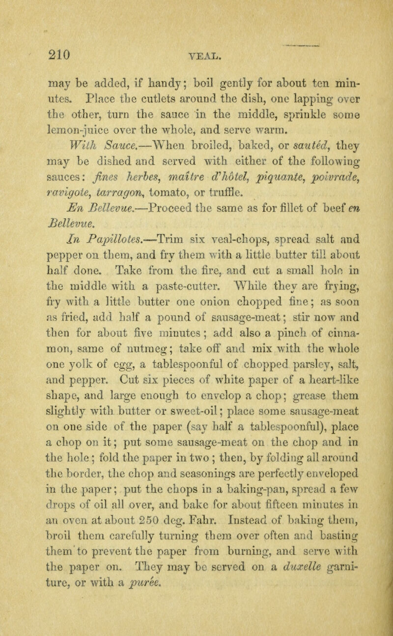 may be added, if handy; boil geDtly for about ten min- utes. Place tbe cutlets around the disli, one lapping over the other, turn the sauce in the middle, sprinkle some lemon-juice over the whole, and serve warm. With Sauce,—When broiled, baked, or sauted, they may be dished and served with either of the following sauces: fines kerhes, maitre d'hotel, piquante, poivradej ravigote, tarragon^ tomato, or truffle. En Bellevue.'—Proceed the same as for fillet of beef en Bellevue, In Papillotes,—Trim six veal-chops, spread salt and pepper on them, and fry them with a little butter till about half done. Take from the fire, and cut a small hole in the middle with a paste-cutter. While they are frying, fry with a little butter one onion chopped fine; as soon as fried, add half a pound of sausage-meat; stir now and then for about five minutes; add also a pinch of cinna- mon, same of nutmeg; take off and mix with the whole one yolk of egg, a tablespoonful of chopped parsley, salt, and pepper. Cut six pieces of white paper of a heart-like shape, and large enough to envelop a chop; grease them slightly with butter or sweet-oil; place some sausage-meat on one side of the paper (say half a tablespoonful), place a chop on it; put some sausage-meat on the chop and in the hole; fold the paper in two; then, by folding all around the border, the chop and seasonings are perfectly enveloped in the paper; put the chops in a baking-pan, spread a feAv drops of oil all over, and bake for about fifteen minutes in an oven at about 250 deg. Fahr. Instead of baking them, broil them carefully turning them over often and basting them to prevent the paper from burning, and serve with the paper on. They may be served on a duxelle garni- ture, or with a puree.