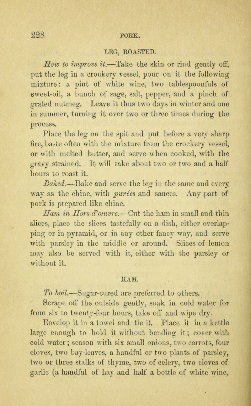 LEG, BOASTED. How to improve if,—Take the skin or rind gently off, put tlie leg in a crockery vessel, pour on it the following mixture: a pint of white wine, two tabiespoonfuls of sweet-oil, a bunch of sage, salt, pepper, and a pinch of grated nutmeg. Leave it thus two days in Avinter and one in summer, turning it over two or three times during the process. Place the leg on the spit and put before a very sharp fire, baste often with tlie mixture from the crockery vessel, or with melted butter, and serve when cooked, with the gravy strained. It will take about two or two and a half hours to roast it. Baked,—Bake and serve the leg m the same and every way as the chine, with purees and sauces. Any part of pork is prepared like chine. .Ha?!! in Hors-d^ceuvre.—Cut the ham in small and thin slices, place the slices tastefully on a dish, either overlap- ping or in pyramid, or in any other fancy way, and serve with parsley in the middle or around. Slices of lemon may also be served with it, either with the parsley or without it. HAM. To boiL—Sugar-cured are preferred to others. Scrape off the outside gently, soak in cold w^ater for from six to twenty-four hours, take off and wipe dry. Envelop it in a towel and tie it. Place it in a kettle large enough to hold it without bending it; cover with cold water; season with six small onions, two carrots, four cloves, two bay-leaves, a handful or two plants of parsley, two or three stalks of thyme, two of celery, two cloves of garlic (a handful of hay and half a bottle of white wine,