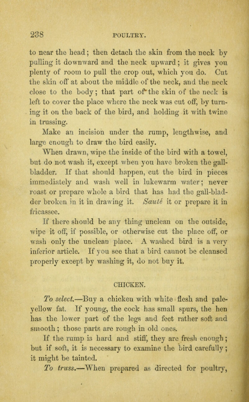 to near the head; then detach the skin from the neck by palling it downward and the neck upward; it gives you plenty of room to pull the crop out, which you do. Cut the skin off at about the middle of the neck, and the neck close to the body; that part ofthe skin of the neck is left to cover the place where the neck was cut off, by turn- ing it on the back of the bird, aud holding it w^ith twine in trussing. Make an incision under the rump, lengthwise, and large enough to draw the bird easily. When drawn, wipe the inside of the bird with a towel, but do not w^ash it, except when you have broken the gall- bladder. If that should happen, cut the bird in pieces immediately and wash well in hikewarm water; never roast or prepare whole a bird that has had the gall-blad- der broken in it in drawing it. Saute it or prepare it in fricassee. If there should be any thing unclean on the outside, ■wipe it off, if possible, or otherwise cut the place off, or wash only the unclean place. A washed bird is a very inferior article. If you see that a bird cannot be cleansed properly except by washing it, do not buy it, CHICKEN. 7^0 select—Buy a chicken with white flesh and pale- yellow fat If young, the cock has small spurs, the hen has the lower part of the legs and feet rather soft and smooth; those parts are rough in old ones. If the rump is hard and stiff', they are fresh enough; but if soft, it is necessary to examine the bird carefully; it might be tainted. To truss,—When prepared as directed for poultry,