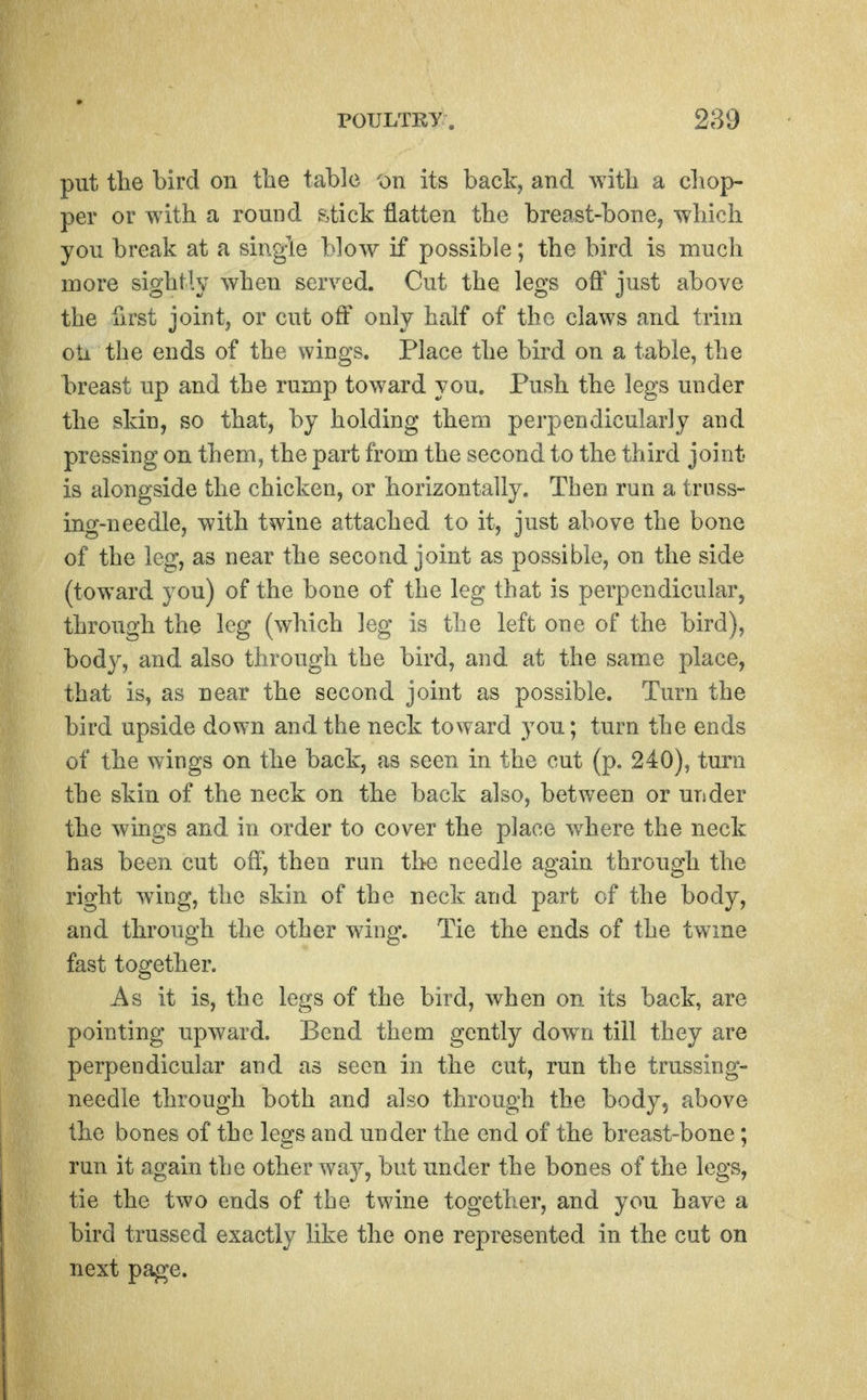 put the bird on the tabic on its back, and with a chop- per or with a round .stick flatten the breast-bone, which you break at a sing-le blow if possible; the bird is much more sightly when served. Cut the legs off just above the first joint, or cut off only half of the claws and trim oU the ends of the wings. Place the bird on a table, the breast up and the rump toward you. Push the legs under the skin, so that, by holding them perpendicularly and pressing on them, the part from the second to the third jonit is alongside the chicken, or horizontally. Then run a trnss- ing-needle, with twine attached to it, just above the bone of the leg, as near the second joint as possible, on the side (toward you) of the bone of the leg that is perpendicularj through the leg (which leg is the left one of the bird), body, and also through the bird, and at the same place, that is, as near the second joint as possible. Turn the bird upside down and the neck toward you; turn the ends of the wings on the back, as seen in the cut (p. 240), turn the skin of the neck on the back also, between or under the wings and in order to cover the place where the neck has been cut off, then ran the needle again through the right wdng, the skin of the neck and part of the body, and through the other wing. Tie the ends of the twme fast together. As it is, the legs of the bird, when on its back, are pointing upward. Bend them gently dowTi till they are perpendicular and as seen in the cut, run the trussing- needle through both and also through the body, above the bones of the legs and under the end of the breast-bone; run it again the other wa}^ but under the bones of the legs, tie the two ends of the twine together, and you have a bird trussed exactly like the one represented in the cut on next page.