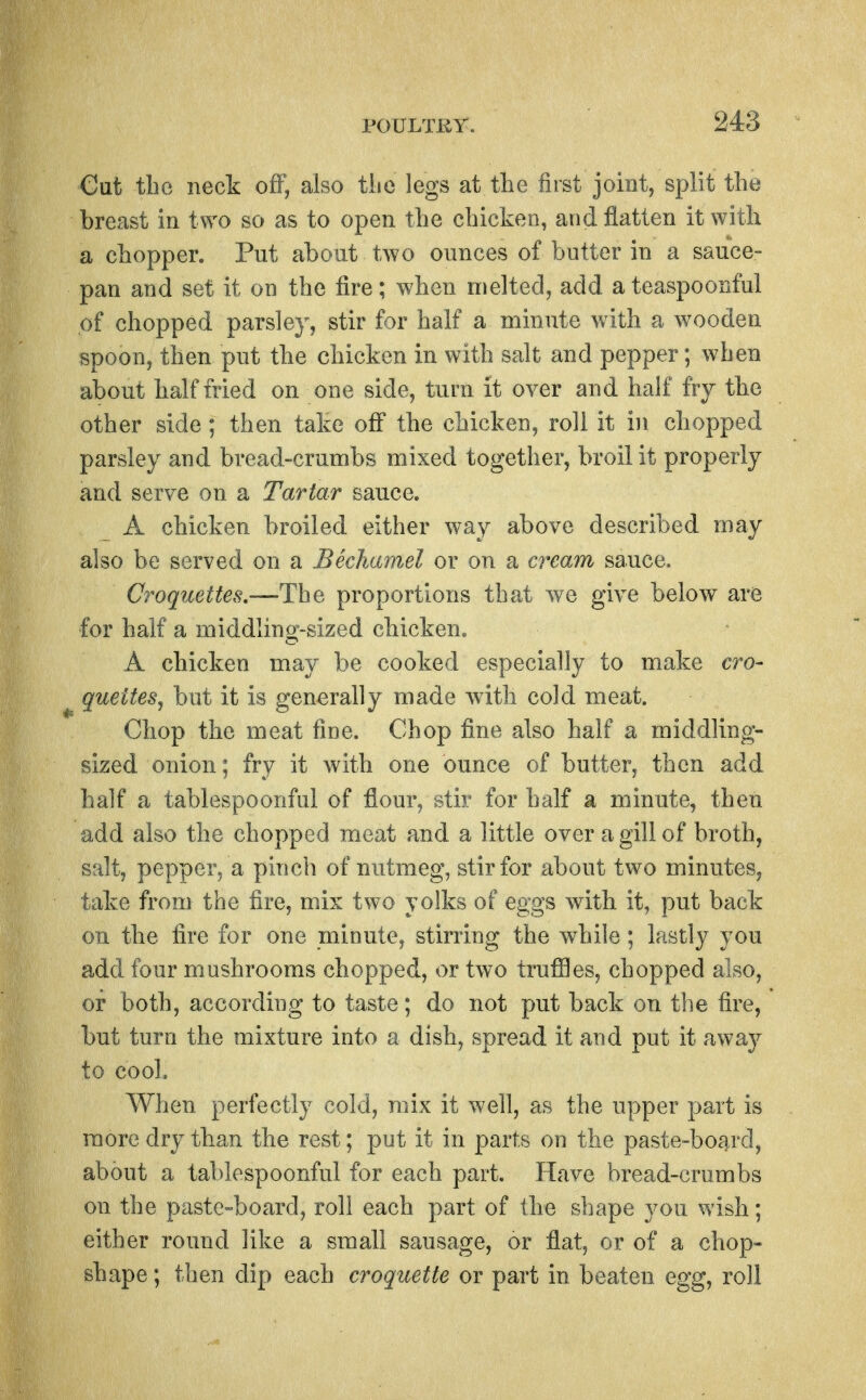 Out the neck off, also tiie legs at the first joint, split the breast in two so as to open the chicken, and flatten it with a chopper. Put about two ounces of butter in a sauce- pan and set it on the fire; when melted, add ateaspoonful of chopped parsley, stir for half a minute with a wooden spoon, then put the chicken in with salt and pepper; when about half fried on one side, turn it over and half fry the other side; then take ofi* the chicken, roll it in chopped parsley and bread-crumbs mixed together, broil it properly and serve on a Tartar sauce. A chicken broiled either way above described may also be served on a Bechamel or on a cream sauce. Croquettes.—Th^ proportions that we give below are for half a middling-sized chicken. A chicken may be cooked especially to make cro- quettes^ but it is generally made with cold meat. Chop the meat fine. Chop fine also half a middling- sized onion; fry it with one ounce of butter, then add half a tablespoonful of flour, stir for half a minute, then add also the chopped meat and a little over a gill of broth, salt, pepper, a pinch of nutmeg, stir for about two minutes, take from the fire, mix two yolks of eggs with it, put back oil the lire for one minute, stirring the while; lastly you add four mushrooms chopped, or two trufl3es, chopped also, or both, according to taste; do not put back on the fire, but turn the mixture into a dish, spread it and put it away to cool. AVhen perfectly cold, mix it well, as the upper part is more dry than the rest; put it in parts on the paste-board, about a tablespoonful for each part. Have bread-crumbs on the paste-board, roll each part of the shape you wish; either round like a small sausage, or flat, or of a chop- shape ; then dip each croquette or part in beaten egg, roll