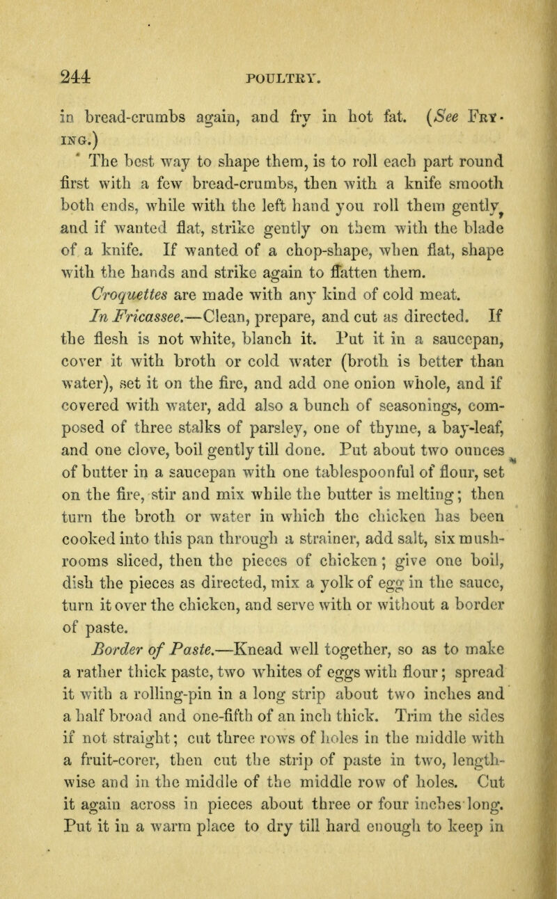 io bread-crumbs agaioy and fry in hot fat. {See Fry- iNa.) The best way to shape them, is to roll each part round first with a few bread-crumbs, then with a knife smooth both ends, while with the left hand you roll them gently^ and if wanted flat, strike gently on tbem with the blade of a knife. If wanted of a chop-shape, when fiat, shape with the hands and strike again to flatten them. Croquettes are made with any kind of cold meat. In Fricassee.—Clean, prepare, and cut as directed. If the flesh is not white^ blanch it. Put it in a saucepan, cover it with broth or cold water (broth is better than water), set it on the fire, and add one onion whole, and if covered with water, add also a bunch of seasonings, com- posed of three stalks of parsley, one of thyme, a bay-leaf, and one clove, boil gently till done. Put about two ounces of butter in a saucepan with one tablespoonful of flour, set on the fire, stir and mix while the butter is melting; then turn the broth or water in which the chicken has been cooked into this pan through a strainer, add salt, six mush- rooms sliced, then the pieces of chicken; give one boil, dish the pieces as directed, mix a yolk of egg in the sauce, turn it over the chicken, and serve with or without a border of paste. Border of Paste.—Knead well together, so as to make a rather thick paste, two whites of eggs with flour; spread it with a rolling-pin in a long strip about two inches and a half broad and one-fifth of an inch thick. Trim the sides if not straight; cut three rows of holes in the middle with a fruit-corer, then cut the strip of paste in two, length- wise and in the middle of the middle row of holes. Cut it again across in pieces about three or four inches long. Put it in a warm place to dry till hard enough to keep in