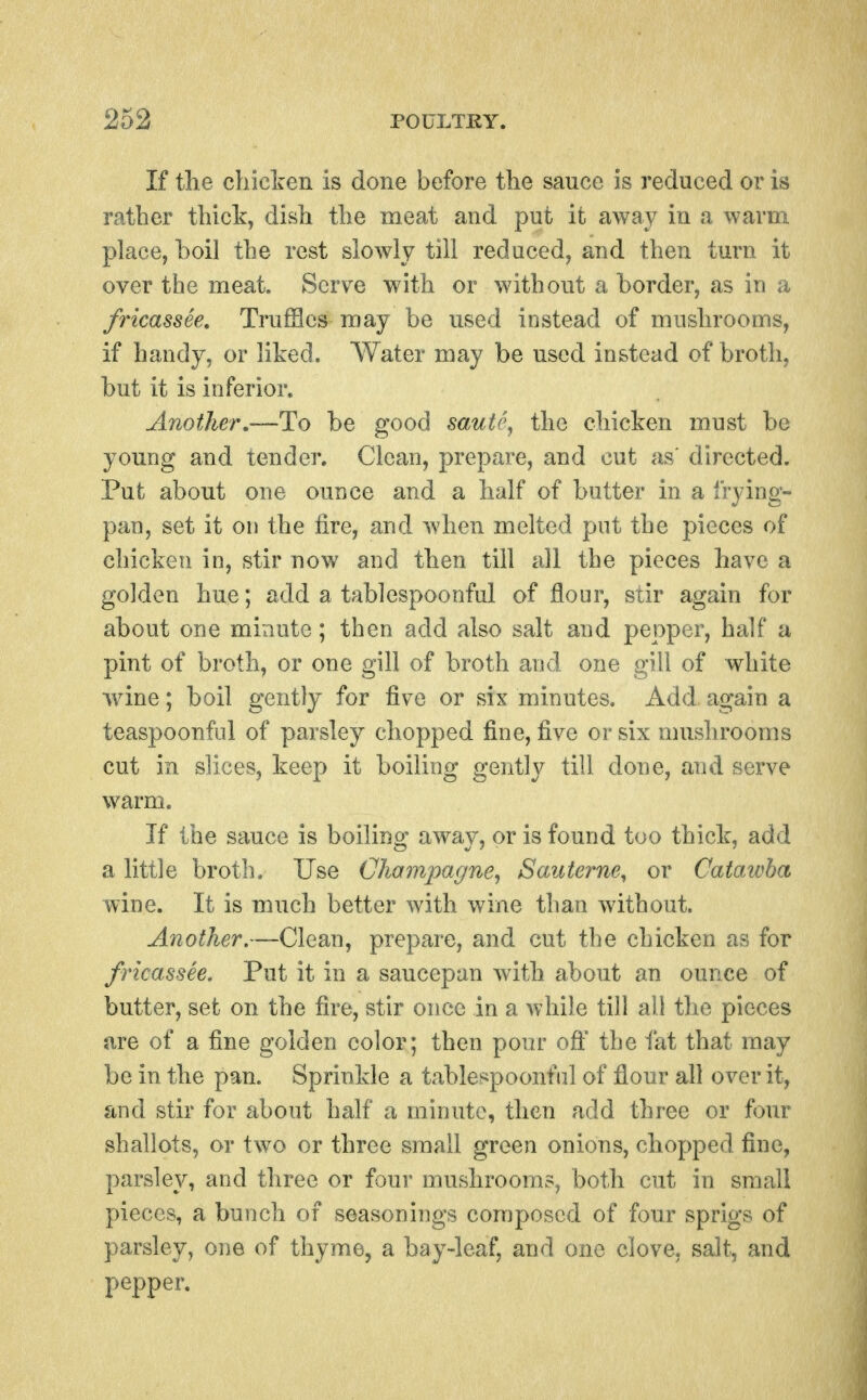 If the chiclren is done before the sauce is reduced or is rather thick, dish the meat and put it away in a warm place, boil the rest slowly till reduced, and then turn it over the meat. Serve with or without a border, as in a fricassee, TrufBcs may be used instead of mushrooms, if handy, or lited. Water may be used instead of broth, but it is inferior. Another,—Ho be good saute^ the chicken must be young and tender. Clean, prepare, and cut as' directed. Put about one ounce and a half of butter in a frying- pan, set it on the lire, and when melted put the pieces of chicken in, stir now and then till all the pieces have a golden hue; add a tablespoonful of flour, stir again for about one minute; then add also salt and pepper, half a pint of broth, or one gill of broth and one gill of white ■wine; boil gently for five or six minutes. Add again a teaspoonful of parsley chopped fine, five or six mushrooms cut in slices, keep it boiling gently till done, and serve warm. If the sauce is boiling away, or is found too thick, add a little broth. Use Champagne^ Saiiterne^ or Catawba wine. It is much better with wine than without. Another.—Clean, prepare, and cut the chicken as for fricassee. Put it in a saucepan with about an ounce of butter, set on the fire, stir once in a while till all the pieces are of a fine golden color; then pour off the fat that may be in the pan. Sprinkle a tablespoonful of flour all over it, and stir for about half a minute, then add three or four shallots, or two or three small green onions, chopped fine, parsley, and three or four mushrooms, both cut in small pieces, a bunch of seasonings composed of four sprigs of parsley, one of thyme, a bay-leaf, and one clove, salt, and pepper.