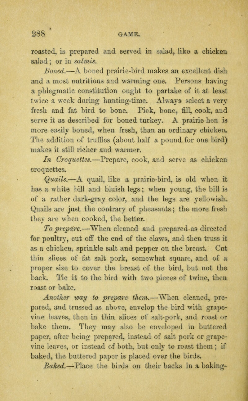 roasted, is prepared and served in salad, like a chicken salad; or in salmis. Boned.-—K boned prairie-bird makes an excellent dish, and a most nutritious and \varming one. Persons having a phlegmatic constitution ought to partake of it at least twice a week during hunting-time. Always select a very fresh and fat bird to bone. Pick, bone, fill, cook, and serve it as described for boned turkey. A prairie hen is more easily boned, when fresh, than an ordinary chicken. The addition of truffles (about half a pound for one bird) makes it still richer and warmer. In Crorjuettes.~l?repaYej cook, and serve as chicken croquettes. Quails.—A quail, like a prairie-bird, is old when it has a white bill and bluish legs; when young, the bill is of a rather dark-gray color, and the legs are yellowish. Quails are just the contrary of pheasants; the more fresh they are when cooked, the better. To prepare,—^V/hen cleaned and prepared as directed for poultry, cut ofT the end of the claws, and then truss it as a chicken, sprinkle salt and pepper on the breast. Cut thin slices of fat salt pork, somewhat square, and of a proper size to cover the breast of the bird, but not the back. Tie it to the bird with two pieces of twine, then roast or bake. Another way to prepare them.—When cleaned, pre- pared, and trussed as above, envelop the bird with grape- vine leaves, then in thin slices of salt-pork, and roast or bake them. They may also be enveloped in buttered, paper, after being prepared, instead of salt pork or grape- vine leaves, or instead of both, but only to roast them; if baked, the buttered paper is placed over the birds. Baked.—VlacQ the birds on their backs in a baking-