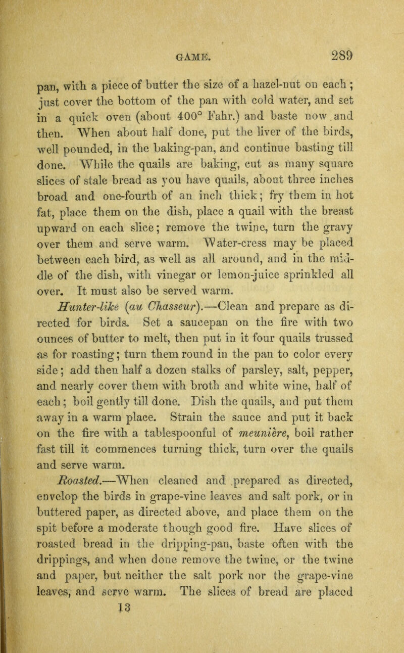 pan, witli a piece of butter the size of a liazel-uut on each ; just cover the bottom of the pan with cold water, and set in a quick oven (about 400° Fahr.) and baste now. and then. When about half done, put the liver of the birds, well pounded, in the baking-pan, and continue basting till done, While the quails are baking, cut as many square slices of stale bread as you have quails, about three inches broad and one-fourth of an inch thick; fry them in hot fat, place them on the dish, place a quail with the breast upward on each slice; remove the twine, turn the gravy over them and serve warm. Water-cress may be placed between each bird, as well as all around, and in the raid- die of the dish, with vinegar or lemon-juice sprinkled all over. It must also be served warm. Hunter-like {au Chasseur).—Clean and prepare as di- rected for birds. Set a saucepan on the fire with two ounces of butter to melt, then put in it four quails trussed as for roasting; turn them round in the pan to color every side; add then half a dozen stalks of parsley, salt, pepper, and nearly cover them with broth and white wine, half of each; boil gently till done. Dish the quails, and put them away in a warm place. Strain the sauce and put it back on the fire with a tablespoonful of meuniere, boil rather fast till it commences turning thick, turn over the quails and serve warm. Boasted,—When cleaned and prepared as directed, envelop the birds in grape-vine leaves and salt pork, or in buttered paper, as directed above, and place them on the spit before a moderate though good fire. Have slices of roasted bread in the dripping-pan, baste often wdth the drippings, and when done remove the twine, or the twine and paj^er, but neither the salt pork nor the grape-vine leaves, and serve warm. The slices of bread are placed i3