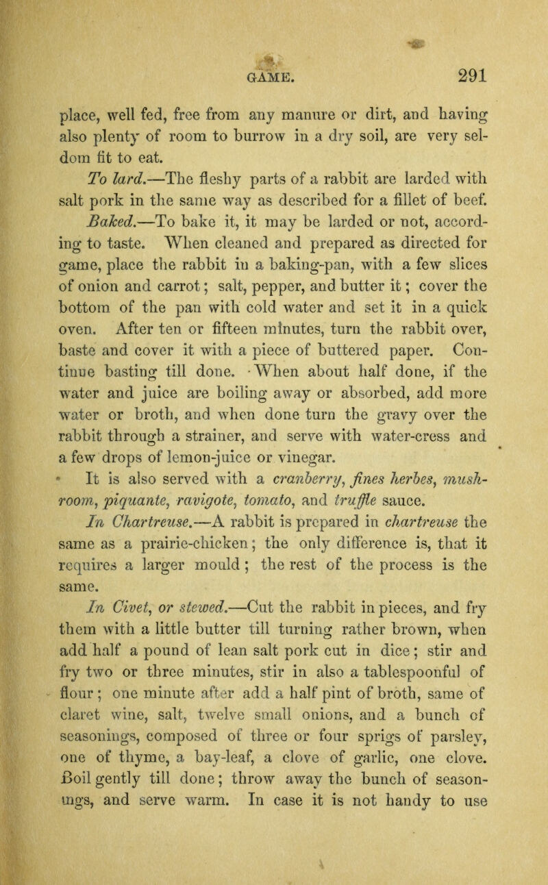 place, well fed, free from any manure or dirt, and having also plenty of room to burrow in a dry soil, are very sel- dom fit to eat. To lard,—The fleshy parts of a rabbit are larded with salt pork in. the same way as described for a fillet of beef. Baked,—To bake it, it may be larded or not, accord- ing to taste. When cleaned and prepared as directed for game, place tlie rabbit in a baking-pan, with a few slices of onion and carrot; salt, pepper, and butter it; cover the bottom of the pan with cold water and set it in a quick oven. After ten or fifteen minutes, turn the rabbit over, baste and cover it with a piece of buttered paper. Con- tinue basting till done. When about half done, if the w^ater and juice are boiling away or absorbed, add more water or broth, and when done turn the gravy over the rabbit through a strainer, and serve with water-cress and a few drops of lemon-juice or vinegar. It is also served with a cranberry^ fines herheSj mush- rooMj piqicante, ravigote^ tomato^ and tru ffle sauce. In Chartreuse,—A rabbit is prepared in chartreuse the same as a prairie-chicken; the only difference is, that it requires a larger mould; the rest of the process is the same. In Civet, or stewed.—Cut the rabbit in pieces, and fry them with a little butter till turning rather brown, when add half a pound of lean salt pork cut in dice; stir and fry two or three minutes, stir in also a tablespoonful of flour ; one minute after add a half pint of broth, same of claret wine, salt, tv/elve small onions, and a bunch of seasonings, composed of three or four sprigs of parsley, one of thyme, a bay-leaf, a clove of garlic, one clove. Boil gently till done; throw away the bunch of season- uigs, and serve warm. In case it is not handy to use