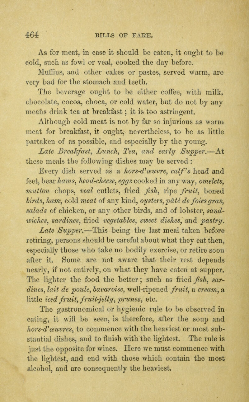 As for meat, in case it sliould be eaten, it onght to be cold, sncb as fowl or veal, cooked the day before. Muffins, and other cakes or pastes, served warm, are very bad for the stomach and teeth. The beverage ought to be either coffee, with milk, chocolate, cocoa, choca, or cold water, but do not by any means drink tea at breakfast; it is too astringent. Although cold meat is not by far so injurious as warm meat for breakfast, it ought, nevertheless, to be as little partaken of as possible, and especially by the young. Zate Breakfast^ Lunch, Tea, and early Supper,—At these meals the following dishes may be served: Every dish served as a 1iors-d^o3uvre, calf's head and feet, bear ham,s, head-cheese, eggs cooked in any w^ay, omeletSy onutton chops, veal cutlets, fried fish, ripe fruit, boned hirds, ham-, cold meat of any kind, oysters,'pate de foiesgras, salads of chicken, or any other birds, and of lobster, sand- wiches, sardines, fried vegetables, sweet dishes, smd pastry. Late Supper,—This being the last meal taken before retiring, persons should be careful about what they eat then, especially those who take no bodily exercise, or retire soon after it. Some are not aware that their rest depends nearly, if not entirely, on what they have eaten at supper. The lighter the food the better; such as fried fish, sar- dines, lait de 'poule, bavaroise, well-ripened fruit, a cream, a little iced fruit, f ruit-jelly, prunes, etc. The gastronomical or hygienic rule to be observed in eating, it will be seen, is therefore, after the soup and hors-d''oeuvres, to commence with the heaviest or most sub- stantial dishes, and to finish with the lightest. The rule is just the opposite for wines. Here we must commence with the lightest, and end with those which contain the most alcohol, and are consequently the heaviest.