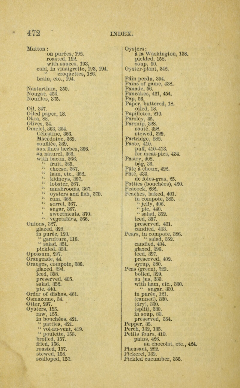 Mutton: on purees,' 193. roaeLGcl, 199. with, saiices, 193, cold, in vinaigrette, 193,194. croquettes, 186. brain, etc., 194. Nasturtium, 350. Nougat, 453. Nouilles, 375. Oil, 347. Oiled paper, 18. Okra, 88. Olives, 34. Omelet, 363. 364. Celestine, 366. Macedoine, 369. soufflee., 369. aus fines herbes, 366. an naturel, 366. with bacon, 366.  fruit, 365.  cheese, 367.  ham, etc., 368.  kidneys, 367.  lobster, 367.  mushrooms, 367.  oysters and fish, 370,  rum, 368. sorrel, 367. sugar, 367. ' sweetmeats, 370. vegetables, 366. Onions, 327. glazed, 328, m puree, 123.  garniture, 116.  salad, a51. pickled, 353. Opossum, 297. Orangeade, 44. Oranges, compote, 386. glazed, 394. iced, 398. preserved, 405. salad, 352. pie, 440. Order of dishes, 461. Osmazome, .34. Otter, 297. Oysters, 155. raw, 155. in bonchees, 421, patties, 421. vol-au-vent, 419. poulette, 158. broiled, 157. fried, 156. roasted, 157. stewed, 158. scalloped, 157. Oysters: a la Washington, 158. pickled, 158. soup, 90. Oyster-plant, 342. Pdin perdu, 394. Pains of game, 438. Pauade, 56. Pancakes, 431, 454. Pap, 56. Paper, buttered, 18. oiled, 18. Papillotes, 210. Parsley, 35. Parsnip, 328. saute, 328. stewed, 329. Partridge, 282. Paste, 410. puff, 410-413. for raeat-pies, 434. Pastry, 408. bag, 36. Pate a choux, 422. Pate, 433. de foies-gras, 25. Patties (bouchees), 420. Peacock, 282. Peaches, baked, 401. in compote, 385. jelly, 406. pie, 440.  salad, 352. iced, 397. preserved, 401. candied, 403. Pears, in compote, 386. salad, 352. candied. 404. glazed, 396. iced, 397. preserved, 402. syrup, 380. Peas (green), 329. boiled, 329. au jus, 330. with ham, etc., aSO. sugar, 330. in puree, 121, (canned), 330. (dry), 330. (split), 330. in soup, 80. preserved, 354. Pepper, 35. Perch, 132, 135. Petits fours, 410. pains, 426. au chocolat, etc., 424. Pheasant, 282. Pickerel, 139. Pickled cucumber, 355.