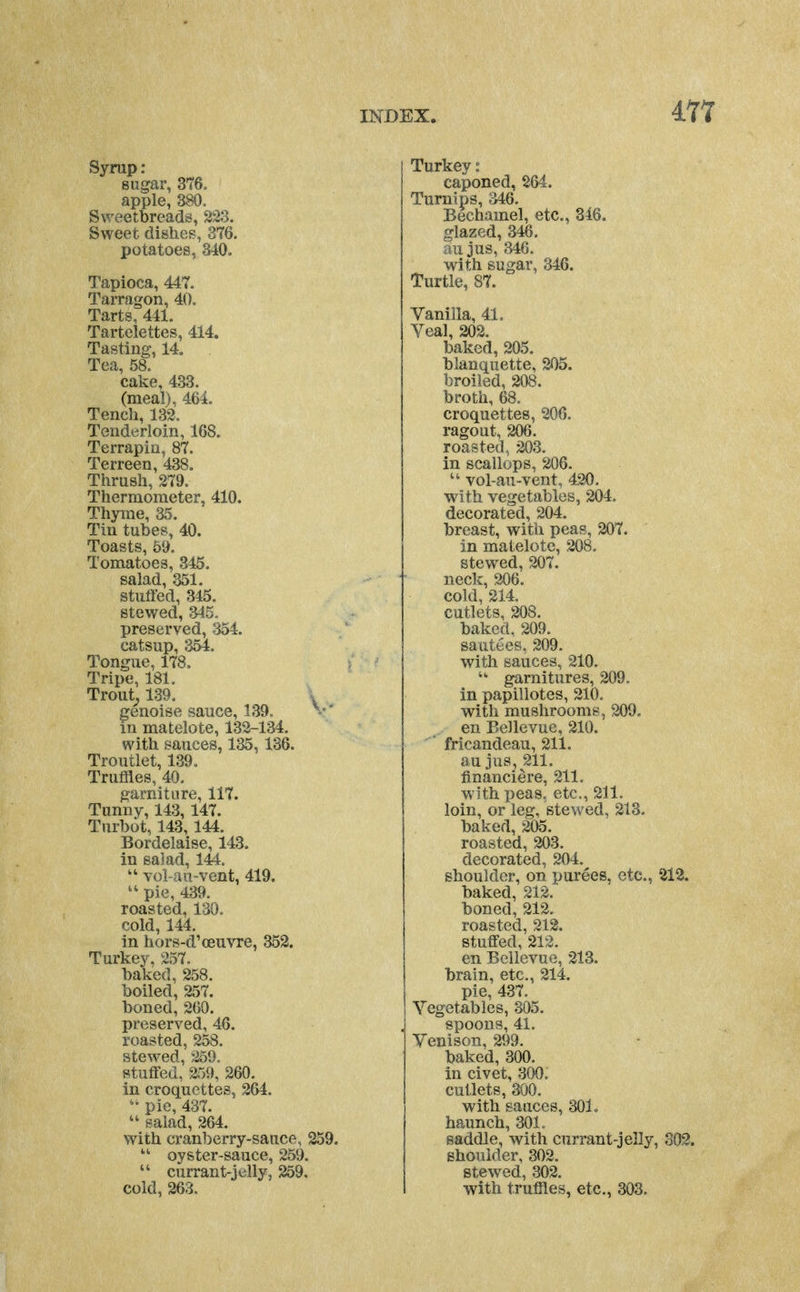 Syrap: sugar, 376. apple, 380. Sweetbreads, ^33. Sweet dishes, 376. potatoes, 340. Tapioca, 447. Tarragon, 40, Tarts, 441. Tartelettes, 414. Tasting, 14. Tea, 58. cake, 433. (meal), 464. Tench, 133. Tenderloin, 168. Terrapin, 87. Terreen, 438. Thrush, 279. Thermometer, 410. Thyme, 35. Tin tubes, 40. Toasts, 59. Tomatoes, 345. salad, 351. stuffed, 345. stewed, 345. preserved, 354. catsup, 354. Tongue, 178. Tripe, 181. Trout^ 139. genoise sauce, 139. ^ •' in matelote, 133-134. with sauces, 135,136. Troutlet, 139. Truffles, 40, garniture, 117. Tunny, 143, 147. Turbot, 143, 144. Bordelaise, 143. in sajad, 144. vol-aii-vent, 419. pie, 439. roasted, 130, cold, 144. in hors-d'ceuvre, 352. Turkey, 257. baked, 258. boiled, 257. boned, 200. preserved, 46. roasted, 258. stewed, 259. stuffed, 2r>9, 260. in croquettes, 264. pie, 437.  salad, 264. with cranberry-sauce, 259. oyster-sauce, 259.  currant-jelly, 259, cold, 263. Turkey: caponed, 264. Turnips, 346. Bechamel, etc., 346. glazed, 346. au jus, 346. with sugar, 346. Turtle, 87. Vanilla, 41, Veal, 202. baked, 205. blanquette, 205. broiled, 208, broth, 68. croquettes, 206. ragout, 206. roasted, 203. in scallops, 206. vol-au-vent, 420. with vegetables, 204. decorated, 204. breast, with peas, 207. in matelote, 208. stewed, 207, neck, 2X)6. cold, 214, cutlets, 208. baked, 209. sautees, 209. with sauces, 210. garnitures, 209. in papillotes, 210. with mushrooms, 209. en Bellevue, 210. fricandeau, 211. au jus, 211. financiere, 211. with peas, etc., 211. loin, or leg, stev/ed, 213. baked, 205. roasted, 203. decorated, 204. shoulder, on purees, etc., 212. baked, 212. boned, 212. roasted, 212, stuffed, 212. en Bellevue, 213, brain, etc., 214. pie, 437. Vegetables, 305, spoons, 41. Venison, 299. baked, 300. in civet, 300: cutlets, 300. with sauces, 30L haunch, 301. saddle, with currant-jelly, 802. shoulder, 302. stewed, 302. with truffles, etc., 303.