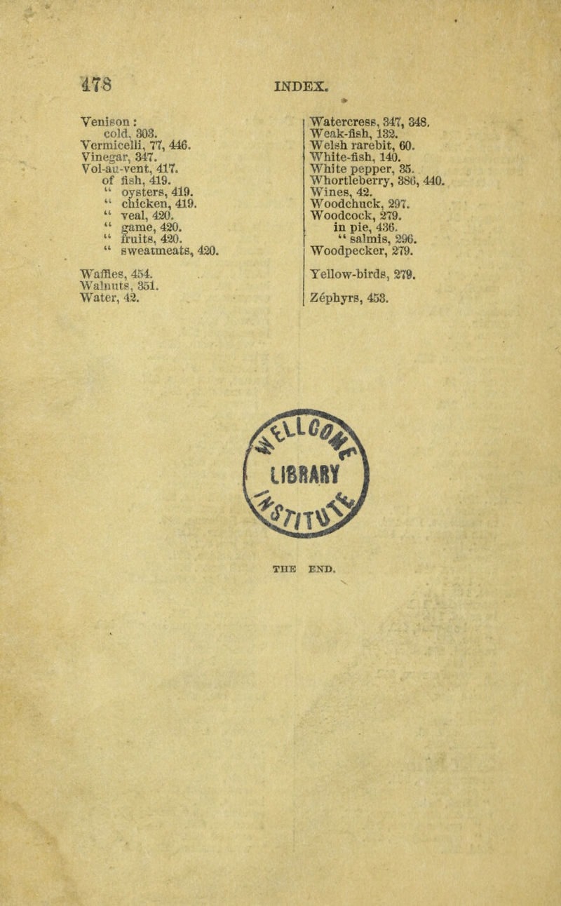 Venison: cold, 303. Vermicelli, 7*7, 446. Vinegar, 347. Vol-au-vent, 417. of jish, 419. oysters, 419.  chicken, 419.  veal, 420.  game, 420.  fruits, 420.  sweatmeats, 420. Waffles, 454. Walnuts, 351. Water, 42. INDEX. Watercress, 347, 348, Weak-fish, 132. Welsh rarebit, 60. White-fish, 140. White pepper, 35. Whortleberry, 386, 440. Wines, 42. Woodchuck, 297. Woodcock, 279. in pie, 436.  salmis, 296. Woodpecker, 279. Yellow-birds, 279. Zephyrs, 453. THE END.