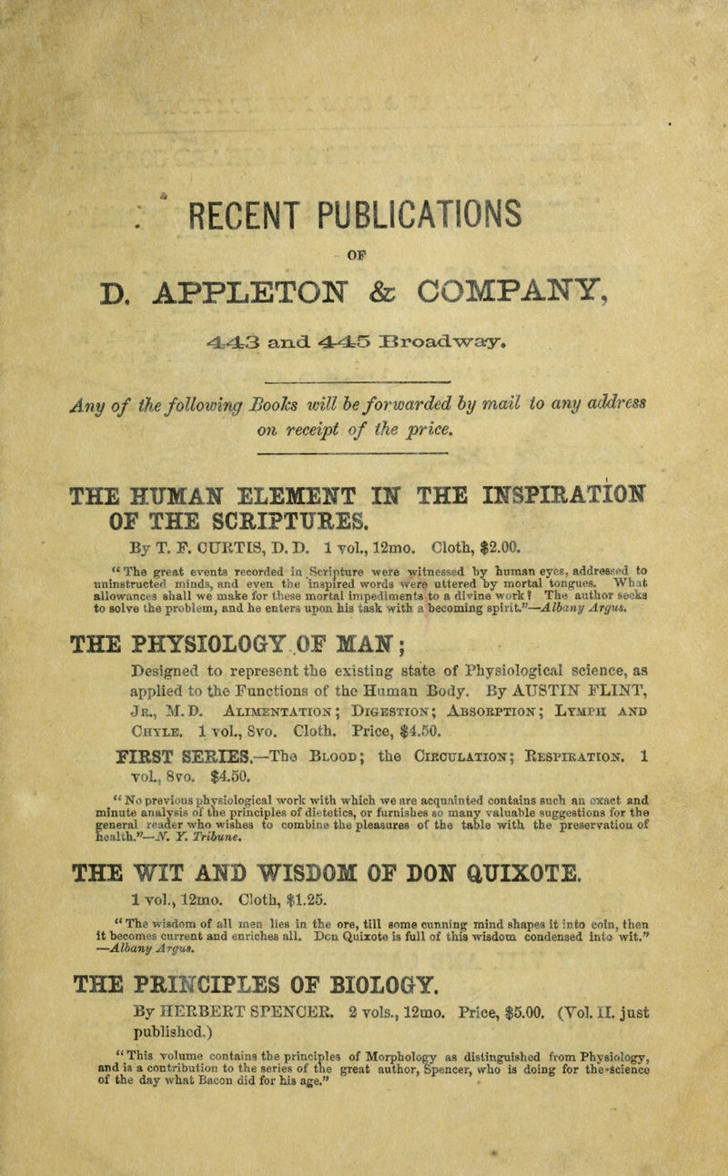 . ' RECENT PUBLICATIONS OF D. APPLETON & COMPANY, and. IB roadway. Ani/ of the following JBoohs will be forwarded by mail to any address on receipt of the price. THE HUMAN ELEMENT IN THE INSPIEATION OF THE SCRIPTUEES. Bj T. F. CUETIS, D. B. 1 Yol., 12mo. Cloth, $2.00. ** The great events recorded \a Scripture were witnessed by Luraan eyes, addressed to uninstructefi iniud3, and even the inspired words Vfero uttered by mortal tongues. What allowances shall we make for these mortal impedimenta to a divine work? The author seeks to solve the problem, and he enters upon his task with a becoming spirit.—J./6a»y Argus, THE PHYSIOLOGY OF MAN; Designed to represent tlie existing state of Physiological science, as applied to the Functions of the Human Body. By AUSTIN FLINT, Jr., M.D. Alimentation; Digestion; Absorption; LYMrn and Chyle. 1 vol., 8vo. Cloth. Price, $4.50. FIRST SEEIES.—The Blood; the Circulation; Respiration. 1 vol., 8vo. $4.50. No previous physiological work with which we are acquainted contains such an exact and minute analysis of the principles of dietetics, or furnishes so many valuable suggestions for the general reader who wishes to combine the pleasures of the table with the preservation of health.-^, r. Tribune. THE WIT AND WISDOM OF DON aUIXOTE. 1 vol., 12mo. Cloth, $1.25.  The wisdom of all men lies in the ore, till some cunning mind shapes it into coin, then it becomes current and enriches all. Den Quixote is full of this wisdom condensed into wit. —Albany Argus. THE PRINCIPLES OF BIOLOGY. By HEEBEET SPENCEE. 2 vols., 12mo. Price, $5.00. (Yol. il. just published.)  This volume contains the principles of Morphology as distinguished from Physiology, and is a contribution to the series of the great author, Spencer, who is doing for the-Science of the day what Bacon did for his age,